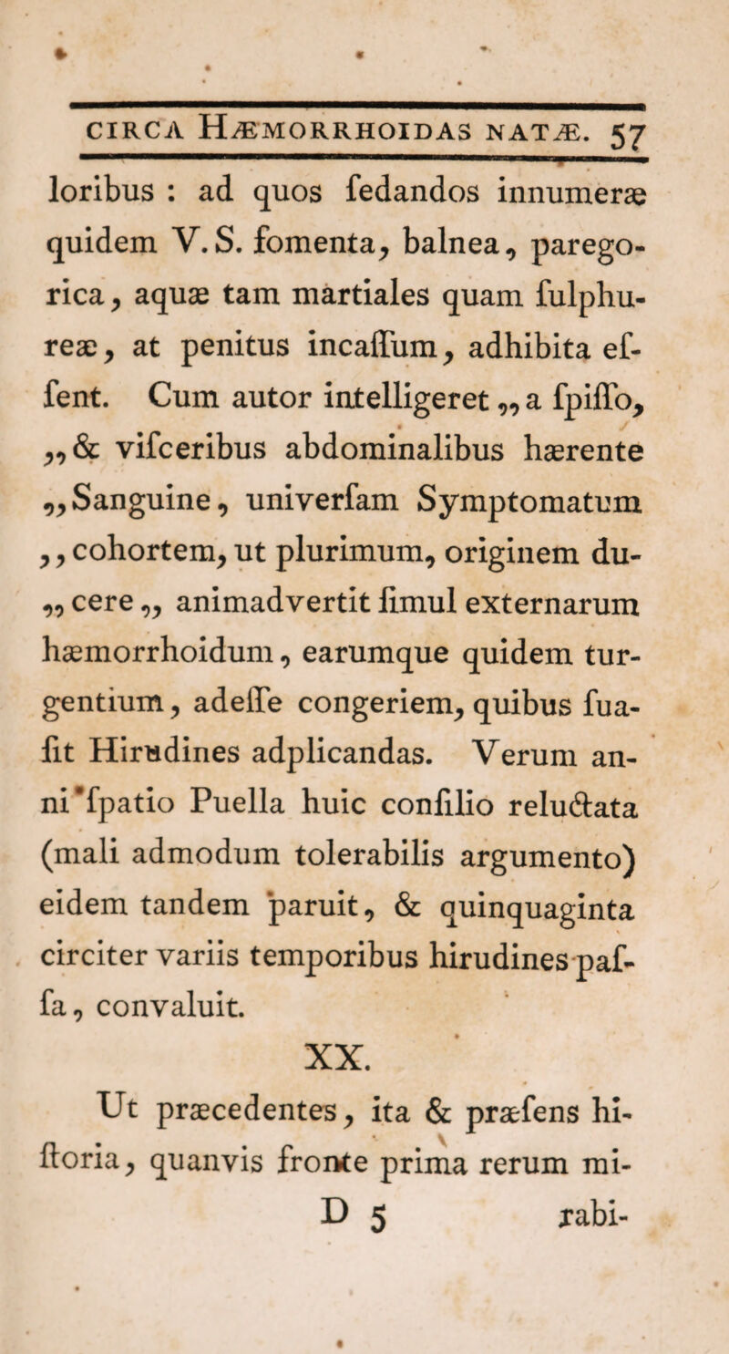 I . I i • ■ ' «I ■* loribus : ad quos fedandos innumerae quidem V.S. fomenta, balnea, parego- rica, aquae tam martiales quam fulphu- reae, at penitus incaffum, adhibita ef- fent. Cum autor intelligeret,, a fpiffo, „ & vifceribus abdominalibus haerente ,, Sanguine, univerfam Symptomatum ,, cohortem, ut plurimum, originem du- ,, cere „ animadvertit ftmul externarum haemorrhoidum, earumque quidem tur¬ gentium , adede congeriem, quibus fua- lit Hirudines adplicandas. Verum an¬ ni‘fpatio Puella huic confilio relu&ata (mali admodum tolerabilis argumento) eidem tandem paruit, & quinquaginta circiter variis temporibus hirudines paf- fa, convaluit. XX. Ut praecedentes, ita & praefens hi- ftoria, quanvis fronte prima rerum mi- D 5 rabi-