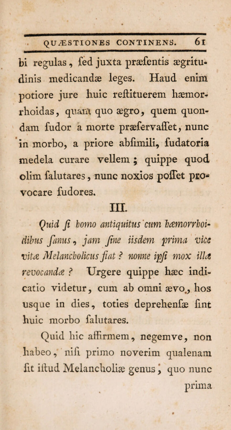 bi regulas, fed juxta praefentis aegritu¬ dinis medicandae leges. Haud enim potiore jure huic reftituerem haemor- rhoidas, quam quo aegro, quem quon¬ dam fudor a morte praefervaffet, nunc in morbo, a priore abfimili, fudatoria medela curare vellem ; quippe quod olim falutares, nunc noxios poffet pro¬ vocare fudores. III. Quid fi homo antiquitus cum hamorrhoi- dibus fanus, jam fine iisdem prima vice vita Melancholicus fiat ? nonne ipfi mox illa revocanda ? Urgere quippe haec indi¬ catio videtur, cum ab omni aevo., hos usque in dies, toties deprehenfae fint huic morbo falutares. Quid hic affirmem, negemve, non habeo, nifi primo noverim qualenam fit illud Melancholiae genus \ quo nunc prima