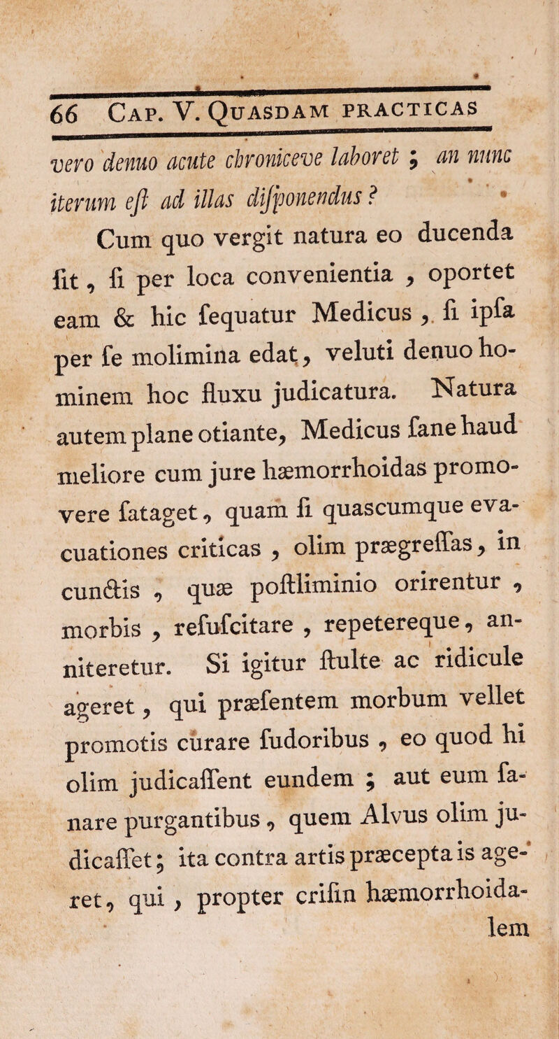 V6V0 demo acute chvoviceve 1 ab ovet j w/wc i • eft ad illas dijponendus ? Cum quo vergit natura eo ducenda fit, fi per loca convenientia , oportet eam & hic fequatur Medicus , fi ipfa per fe molimina edat, veluti denuo ho¬ minem hoc fluxu judicatura. Natura autem plane otiante, Medicus fane haud meliore cum jure hsemorrhoidas promo¬ vere fataget, quam fi quascumque eva¬ cuationes criticas , olim praegreflas, in cunftis , quae poftliminio orirentur , morbis , refufcitare , repetereque, an- niteretur. Si igitur ftulte ac ridicule ageret, qui praefentem morbum vellet promotis curare fudoribus , eo quod hi olim judicaffent eundem ; aut eum fa¬ nare purgantibus, quem Alvus olim ju- dicaffet; ita contra artis praecepta is age¬ ret, qui, propter crifin haemorrhoida- lem X