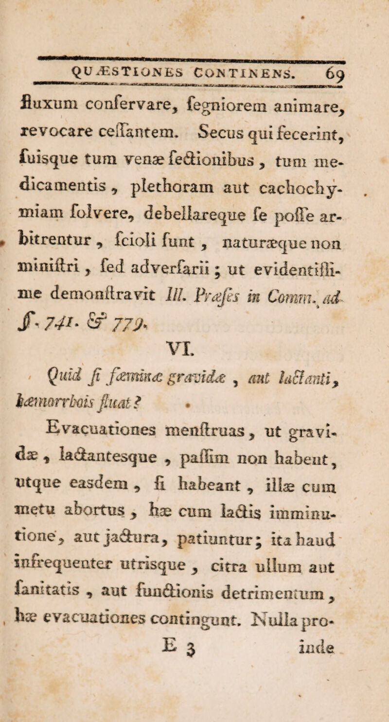 fluxum confer vare, fegniorem animare, revocare celTantem. Secus qui fecerint, fuisque tum vena? fe&iombus , tum me¬ dicamentis , plethoram aut cachocby- miam folvere, debeliareque fe pofFe ar¬ bitrentur , fcioli funt , naturaeque non mi ni (iri , fed adverfarii5 ut evidentiili- me demanftravit UL Prafts in Comm.jid. /• 741• fe2 774\ Vt * / Quid Ji f<zmn<£ gravida , aut la£laniiy td&norrbdis jhtat ? Evacuationes menilruas y ut gravU y Ia&antesque y pailim non habent, uttjue easdem y fi habeant ^ illas cum metu abortus y hse cum la£ti$ iiuminu- tione^ aut jadura, patiuntur j ita haud' infretjiienter utrisque ^ citra ullum aut fani tatis , aut fua&ionis detrimentum > hae evacuationes contingunt. Nulla pro- E 3 inde