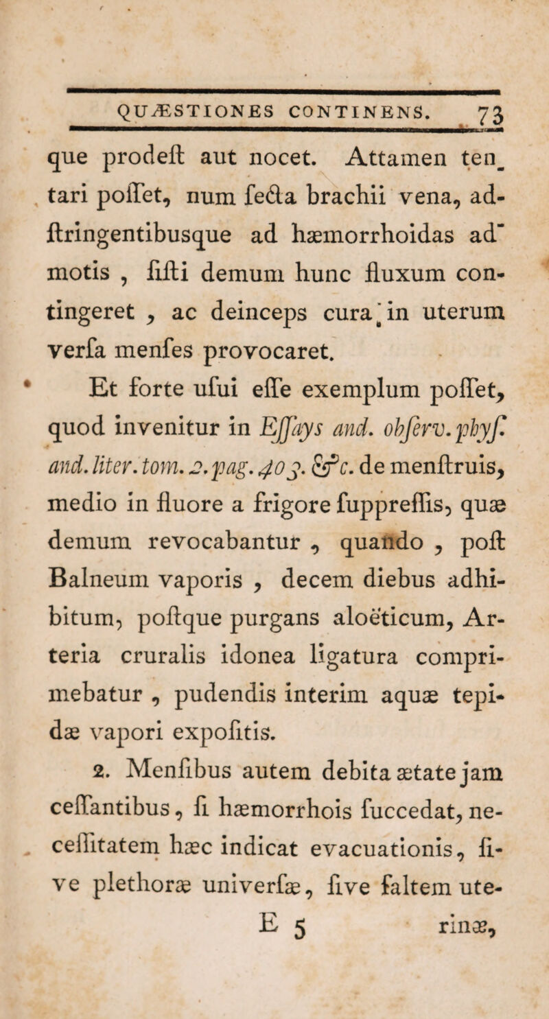 —mmmmammmmmmIUHHHm■vmmnmmmtmmmmammmmm . . *' ■ « • % que prodeft aut nocet. Attamen ten_ tari pollet, num fe&a brachii vena, ad- ftringentibusque ad haemorrhoidas ad‘ motis , flfti demum hunc fluxum con¬ tingeret , ac deinceps cura t in uterum verfa menfes provocaret. Et forte ufui effe exemplum poflet, quod invenitur in Ejjays and. objerv.pbyf. and. liter, tom. je.pag. 40y. &c. de menftruis, medio in fluore a frigore fuppreflis, quae demum revocabantur , quando , pofl: Balneum vaporis , decem diebus adhi¬ bitum, poftque purgans aloeticum. Ar¬ teria cruralis idonea ligatura compri¬ mebatur , pudendis interim aquae tepi¬ dae vapori expofltis. 2. Menflbus autem debita aetate jam certantibus, fl haemorrhois fuccedat, ne- celfltatem haec indicat evacuationis, li¬ ve plethorae univerfae, flve faltem ute- E 5 ranae.