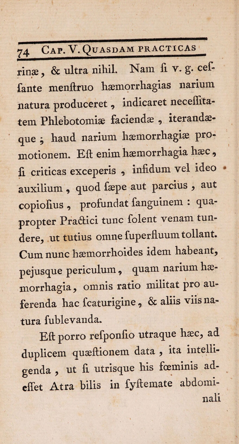 / 74 Cap. V. Quasdam practicas txux , & ultra nihil. Nam li V- g* cef* fante menftruo haemorrhagias narium natura produceret , indicaret necellita- tem Phlebotomiae faciendae , iterandae- que 9 haud narium haemorrhagiae pro¬ motionem. Eft enim haemorrhagia haec , li criticas exceperis , infidum vel ideo auxilium , quod faepe aut parcius , aut copiofius ^ profundat fanguinem . qua¬ propter Pra&ici tunc folent venam tun¬ dere, ut tutius omne fuperfluum tollant. Cum nunc haemorrhoides idem habeant, pejusque periculum , quam narium hae¬ morrhagia, omnis ratio militat pro au¬ ferenda hac fcaturigine, & aliis viis na¬ tura fublevanda. Eft porro refponfio utraque haec, ad duplicem quaeftionem data , ita intelii- genda , ut fi utrisque his fceminis ad- effet Atra bilis in fyftemate abdomi¬ nali