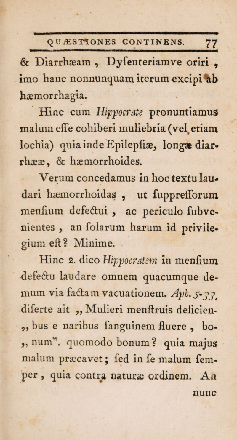 & Diarrhaeam , Dyfenteriamve oriri , imo hanc nonnunquam iterum excipi ab haemorrhagia. Hinc cum Hippocrate pronuntiamus malum efle cohiberi muliebria (vel, etiam lochia) quia inde Epilepfiae, longae diar¬ rhoeae, & haemorrhoides. Verum concedamus in hoc textu lau¬ dari haemorrhoidas , ut fuppreilbrura menfium defedlui , ac periculo fubve- nientes , an folarum harum id privile¬ gium eft? Minime. Hinc 2. dico Hippocratem in menfium defeftu laudare omnem quacumque de¬ mum via fa&am vacuationem. Apb. SSS. diferte ait „ Mulieri menftruis deficien- ,, bus e naribus fanguinem fluere , bo- „ num”. quomodo bonum ? quia majus malum praecavet; fed in fe malum fem- per , quia contra naturie ordinem. An nunc