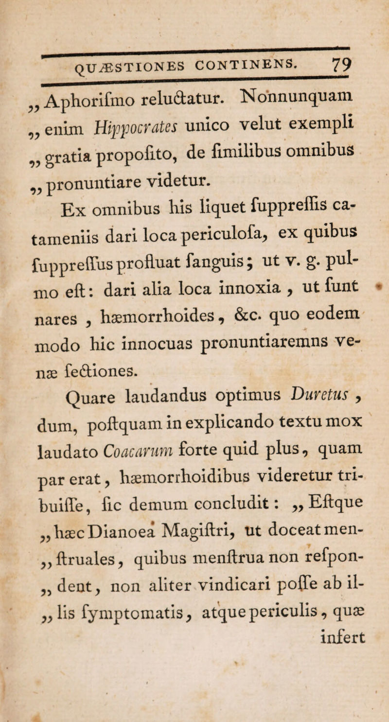 „ Aphorifmo reludatur. Nonnunquam „ enim Hippocrates unico velut exempli n gratia propofito, de fimilibus omnibus ,, pronuntiare videtur. Ex omnibus liis liquet fupprellis ca- tameniis dari loca periculofa, ex quibus fuppreffus profluat fanguis; ut v. g. pul¬ mo eft: dari alia loca innoxia , ut funt nares , haemorrhoides, &c. quo eodem * modo hic innocuas pronuntiaremns ve- * nse feftiones. Quare laudandus optimus Duretus , dum, poftquam in explicando textu mox laudato Coacarum forte quid plus, quam par erat, haemorrhoidibus videretur tri- buiffe, fic demum concludit: „ Eftque „haecDianoea Magiftri, ut doceat men- ,, ftruales, quibus menftrua non refpon- „ dent, non aliter vindicari poffe ab il- „ lis fymp tornatis, atque periculis, quae infert