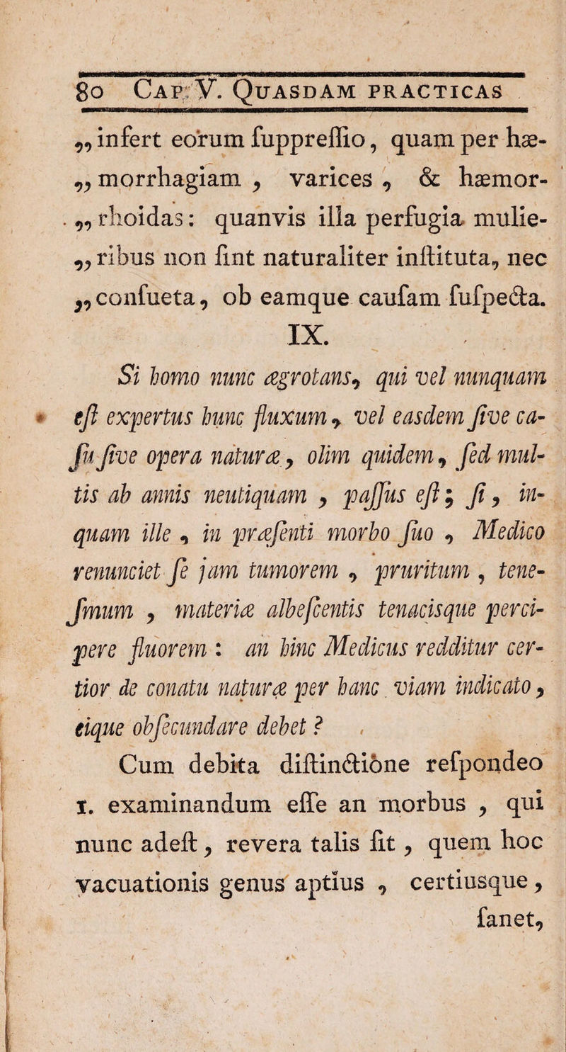 ,, infert eorum fuppreffio, quam per hae- „ morrhagiam , varices , & haemor- .,, rhoidas: quanvis ilia perfugia mulie- ,, ribus non fint naturaliter inftituta, nec ,, confueta, ob eamque caufam fufpedta. IX. , ^ Si homo nunc agrotans, qui vel nunquam ejl expertus hunc fluxum •> vel easdem Jive ca- fu Jive opera natura, olim quidem, fed mul¬ tis ab annis neutiquam , pajjus ejl$ Ji, in¬ quam ille, in prajenti morbo jko , Medico venundet fe jam tumorem , pruritum , tene- Jmum , materia albefcentis tenacisque perci¬ pere fluorem : an hinc Medicus redditur cer¬ tior de conatu natura per hanc. viam indicato, eique objecundare debet ? Cum debita diffinitione refpondeo I. examinandum effe an morbus , qui nunc adeft, revera talis lit, quem hoc vacuationis genus aptius , certiusque, fanet.