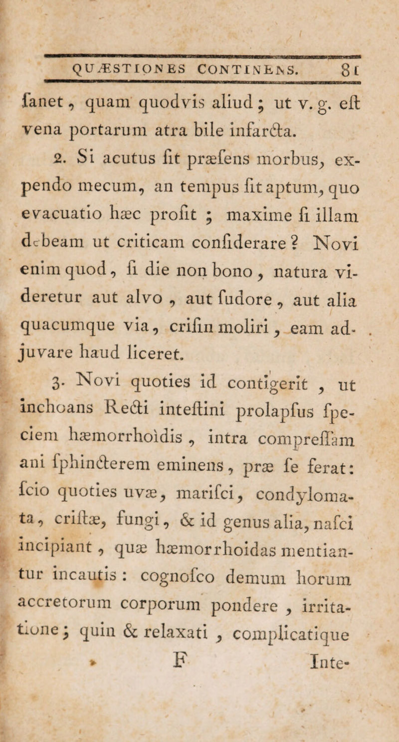 fanet, quam quodvis aliud ; ut v. g. eft vena portarum atra bile infardta. 2. Si acutus lit praefens morbus, ex¬ pendo mecum, an tempus fit aptum, quo evacuatio haec profit ; maxime fi illam debeam ut criticam confiderare ? Novi enim quod, ii die non bono , natura vi¬ deretur aut alvo , aut fudore , aut alia quacumque via, crifin moliri, eam ad- . juvare haud liceret. 3. Novi quoties id contigerit , ut inchoans Redi inteftini prolapfus fpe- ciem liasmorrhoidis , intra compreffam ani fphindlerem eminens, prae fe ferat: fcio quoties uvae, marifei, condyloma¬ ta , erilis, fungi, & id genus alia, nafei incipiant, quae hcemorrhoidas mentian¬ tur incautis : cognofco demum horum accretorum corporum pondere , irrita- tiune \ quin & relaxati , complicatique ( * F Inte*