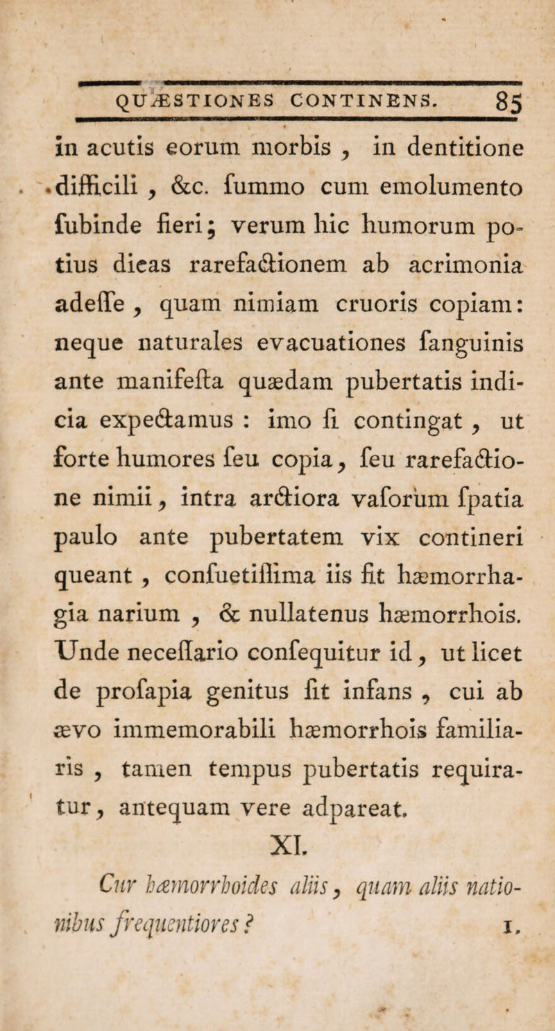I ••'i QUAESTIONES CONTINENS. 85 '| • in acutis eorum morbis , in dentitione • difficili , &c. fummo cum emolumento fubinde fieri; verum hic humorum po¬ tius dicas rarefa&ionem ab acrimonia adede , quam nimiam cruoris copiam: neque naturales evacuationes fanguinis ante manifefta quaedam pubertatis indi¬ cia expe&amus : imo fi contingat , ut forte humores feu copia, feu rarefa&io- ne nimii, intra ardiora vaforum fpatia paulo ante pubertatem vix contineri queant , confuetiffima iis fit haemorrha¬ gia narium , & nullatenus hamorrhois. Unde necellario confequitur id, ut licet de profapia genitus fit infans , cui ab \ aevo immemorabili hamorrhois familia¬ ris , tamen tempus pubertatis requira¬ tur, antequam vere adpareat. XI. Cur haemorrhoides aliis, quam aliis natio¬ nibus frequentiores ? i.