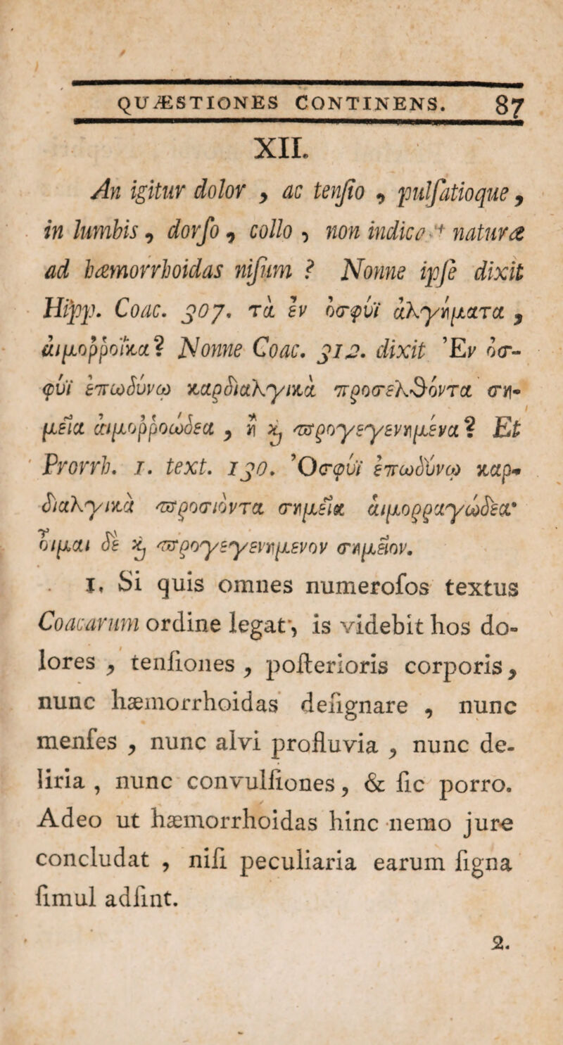 / QUESTIONES CONTINENS. 87 XII. An igitur dolor , ac tenfio , pulfatioque, in lumbis, dorfo, co//o , non indica ■ +natura ad hamorrhoidas nifum ? Nonne ipfe dixit Htyp. Coae. 307. T<i ly o<rf>vi akyii[iaToi , dipoppoha? Nonne Coae. 312. dixit Ei' o<r- <pvi £7tcoSuvco ■A.apotuhyr/A '7rgo<re'kSovTa. cm- pfia iqifjpjjijLoosu , J x; 'ttQoysyivnp.sva. ? Ei ' Prorrh. 1. text. 130. ’0<r<pbi evwSCvat xup- oiaKynta 'mgotriovTct aqjLoqquywfiea.' r\' ' * o/^xa/ de ^ ^r^oysyen^svov crn^eiov. I» Si quis omnes numerofos textus Coacavum ordine legat*, is videbit hos do» lores , teniiones , polterloris corporis y nunc liaemorrhoidas dehgnare , nunc menfes y nunc alvi profluvia nunc de¬ liria , nunc convulflones, & fle porro. Adeo ut hamorrhoidas hinc nemo jure concludat , nili peculiaria earum flgna flmul adflnt.
