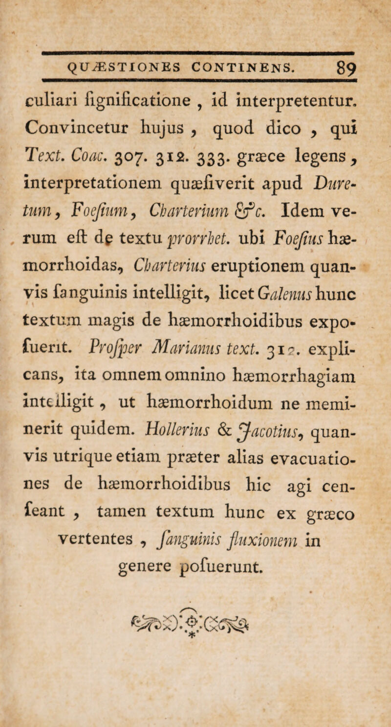 culiari fignificatione , id interpretentur. Convincetur hujus , quod dico , qui Text. Coae. 307. 312. 333. graece legens, interpretationem quaeliverit apud Dure- tum, Foejinm, Charterium efle. Idem ve¬ rum eft de textu prorrbet. ubi Foejius hae- morrhoidas, Cbarterius eruptionem quan- vis fanguinis intelligit, licet Galenus hunc textum magis de haemorrhoidibus expo* fuerit. Projper Marianus text. 31?. expli¬ cans, ita omnem omnino haemorrhagiam intelligit, ut haemorrhoidum ne memi¬ nerit quidem. Hollerius & Jacotius, quan- vis utrique etiam praeter alias evacuatio¬ nes de haemorrhoidibus hic agi cen- feant , tamen textum hunc ex graeco vertentes , fanguinis fluxionem in genere pofuerunt. 1 # 9