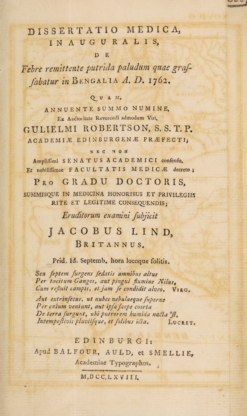 dissertatio medica, IN A U G U R A L I S, D E Febre remittente putrida paludum quae graf¬ fabatur in B EN G ALIA A. D. 1762« Q_U A M, ANNUENTE SUMMO NUMINE, Ex AuOoritate Reverendi admodum Viri, GULIELMI ROBE11TSON, S. S. T. P. ACADEMI.® EDI N BURGE NI PRiEFECTIj NEC NON AmplifOmi SENATUS ACADEMICI conlenfu, Et nobililfimae FACULTATIS M E D I C ® decreto § Pro GRADU DOCTORIS, SUMMISQUE IN MEDICINA HONORIBUS ET PRIVILEGIIS RITE ET LEGITIME CONSEQUENDIS ; Eruditorum examini fubjicit JACOBUS L I N D, Britannus. Prid, Id. Septemb. hora locoque folitis. Seu feptem furgens /edatis amnibus altus Per tacitum Ganges, aut pingui flumine Nilus, Cum refluit campis, et jam je condidit alveo. Virg. Aut extrinfecus, ut nubes nebulaeque fuperns P er coelum veniunt, aut ipfa faepe coorta De terra furgunt, ubiputrorem humida natta *Jif Intempeflivispluviifque, et folibus itta. Lucret. EDINBURGI: Apud BALFOUR, A U L D, et S M E L L I E, Academiae Typographos, J