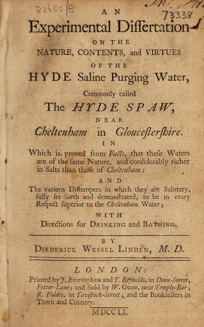 A N K' Experimental O N T H E NATURE, CONTENTS, and VIRTUES O F T H E HYDE Saline Purging Water, Commonly called The HTDE SP ATT, NEAR Cheltenham in Gloucefierjhire. I N Which is proved from FaBs, that thefe Waters are of the fame Nature, and confiderably richer in Salts than thofe of Cheltenham: AND The various Diftempers in which they are Salutary, fully fet forth and demoniTrated, to be in every Refpedt fuperior to the Cheltenham Water * WITH Directions for Drinking and Bathing. B Y Diederick Wessel Linden, M. D. LONDON: Printed by J. Ever high am and T. Reynolds, in Dean-Street, Fetter-Lane; and Sold by IV. Owen, near Feraple-Bar; R. Fiddes, in Faviftock-Street ^ and the Bpokfellers in T'oytn and Country. mdccXl