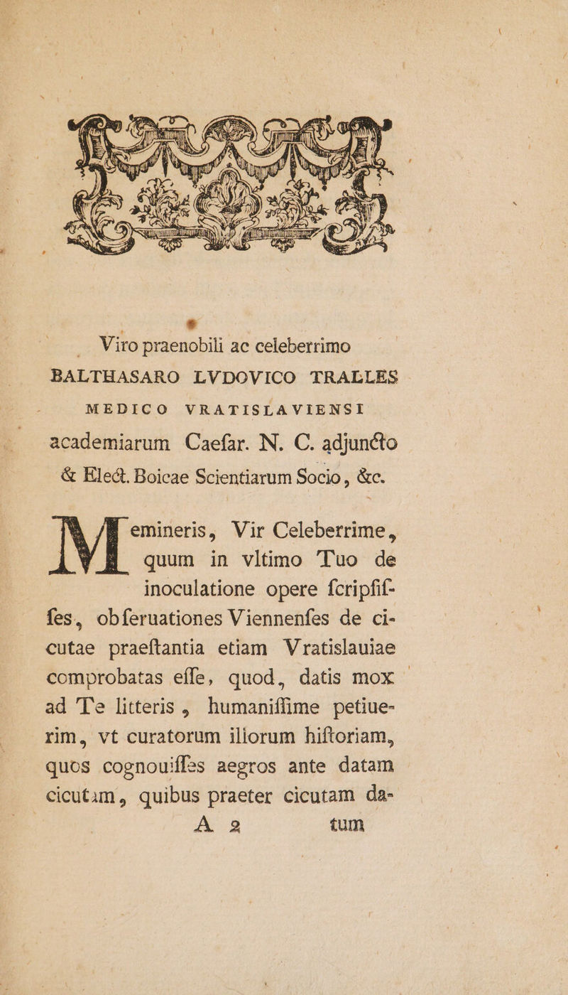 221 etl Es , ? NII T» M d D e aW. rn b V Tr a b | ! Nom did AMI ama X ] . * e A: : (í E , 5 d ; 2. » - * d RSS LO x (8 ) A H / í d SE rais f s i $0) f m EN e MNA MES A i SRL UT prom nM Tft um € j/ zi 4 5 eS UN 5 E Vests LM ea SN f — E / E BAN M 4. 3 : * Viro praenobili ac celeberrimo BALTHASARO LVDOVICO TRALLES MEDICO VRATISLAVIENSI academiarum Caefar. N. C. adjuncto &amp; Hlect. Boicae Scientiarum Socio, &amp;c. emineris, Vir Celeberrime, quum in vltimo Tuo de inoculatione opere fcripfif- fes, obferuationes Viennenfes de ci- cutae praeftantia etiam Vratislauiae comprobatas effe, quod, datis mox - ad Te litteris , humaniffime petiue- rim, vt curatorum iliorum hiftoriam, quos cognouiffss aegros ante datam cicutam, quibus praeter cicutam da- | A 9 tum