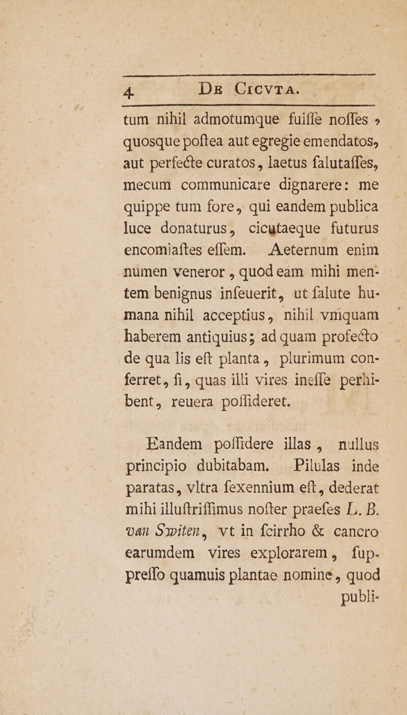 tum nihil admotumque fuiffe noffes » quosque poftea aut egregie emendatos, aut perfecte curatos , laetus falutaffes, mecum communicare dignarere: me quippe tum fore, qui eandem publica luce donaturus, cicutaeque futurus encomiaítes effem. ^ Aeternum enim numen veneror , quod eam mihi men- tem benignus infeuerit, ut falute hu- mana nihil acceptius, nihil vmquam . haberem antiquius; ad quam profecto de qua lis eft planta, plurimum con- ferret, fi, quas illi vires ineffe perhi- bent, reuera poffideret. Eandem poffidere illas , nullus principio dubitabam. Pilulas inde paratas, vltra fexennium eft, dederat mihi illuftriffimus nofter praefes L. B. van Sxiten, vtin fcirrho &amp; cancro earumdem vires explorarem , fup. preífo quamuis plantae nomine, quod publi-