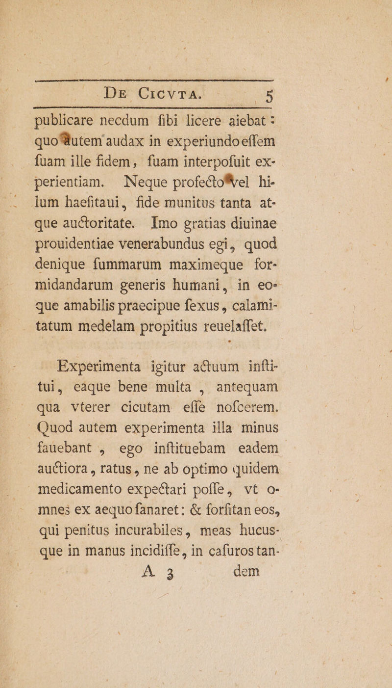 Dk Cio wu o E publicare necdum fibi licere aiebat : quo utem audax in experiundoeffem fuam ille fidem, fuam interpofuit ex- perientiam. Neque profecto*vel hi- lum haefitaui, fide munitus tanta at- que auctoritate. Imo gratias diuinae prouidentiae venerabundus egi, quod denique fummarum maximeque for- midandarum generis humani, in eo« que amabilis praecipue fexus, calami- tatum medelam propitius reuelaffet. Experimenta igitur actuum infti- tui, eaque bene multa , antequam qua vterer cicutam efle nofcerem. Quod autem experimenta illa minus - fauebant , ego inftituebam eadem - auctiora , ratus, ne ab optimo quidem - medicamento expectari poffe, vt o- mnes ex aequo fanaret: &amp; forfitan eos, qui penitus incurabiles, meas hucus- que in manus incidiffe, in cafurostan- -