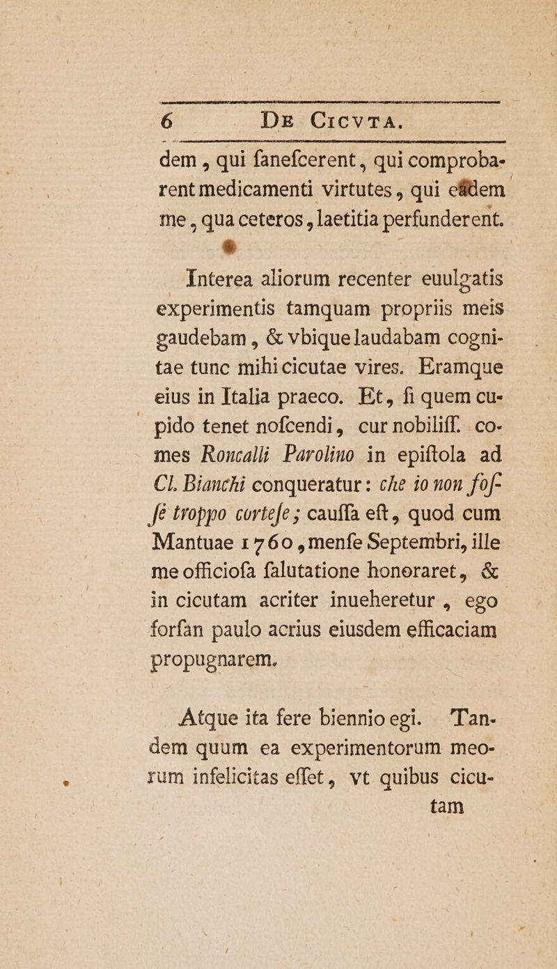 dem , qui fanefcerent, qui comproba- rent medicamenti virtutes , qui eflem- me , qua ceteros , laetitia perfunderent. . | Interea aliorum recenter euul»atis experimentis tamquam propriis meis gaudebam , &amp; vbiquelaudabam cogni- tae tunc mihicicutae vires. Eramque eius in Italia praeco. Et, fi quem cu- | pido tenet nofcendi, cur nobiliff. co- mes Roncalli Parolino in epiftola ad CI. Bianchi conqueratur : cAe io non fof- Jé troppo cortefe ; cauffa eft, quod cum Mantuae 1760 ,menfe Septembri, ille me officiofa falutatione honeraret, &amp; in cicutam acriter inueheretur , ego forfan paulo acrius eiusdem efficaciam propugnarem., Atque ita fere biennioegi. Tan- dem quum ea experimentorum meo- rum infelicitas effet, vt quibus cicu- tam