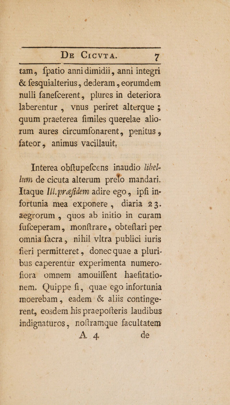 Dg Cicvra. ri tam, fpatio anni dimidii , anni integri &amp; fesquialterius, dederam , eorumdem nulli fanefcerent, plures in deteriora laberentur , vnus periret alterque 5 quum praeterea fimiles querelae alio- rum aures circumfonarent, penitus, fateor, animus vacillauit, Interea obftupefcens inaudio Jibel- lum de cicuta alterum prelo mandari. Itaque I/l.prafidem adire ego, ipfi in- fortunia mea exponere , diaria 23. aegrorum , quos ab initio in curam fufceperam, monftrare, obteftari per omnia facra, nihil vltra publici iuris fieri permitteret, donec quae a pluri- bus caperentur experimenta numero- fiora omnem amouiílent haefitatio- nem. Quippe fi, quae ego infortunia moerebam, eadem &amp; aliis continge- rent, eosdem his praepofteris laudibus indignaturos, noftramque facultatem Á.4 de