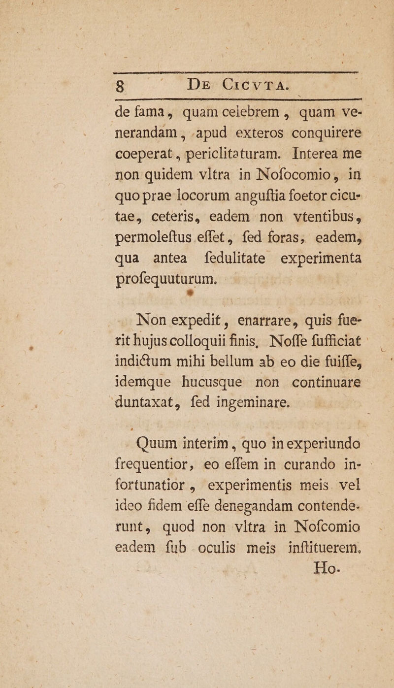 defama, quam celebrem , quam ve- nerandam, .apud exteros conquirere coeperat, periclitaturam. Interea me non quidem vltra in Nofocomio, in quo prae locorum anguftia foetor cicu- tae, ceteris, eadem non vtentibus, permoleftus effet, fed foras, eadem, qua antea fedulitate experimenta profequuturum. * Non expedit, enarrare, quis fue- indiétum mihi bellum ab eo die fuiffe, idemque hucusque non continuare duntaxat, fed ingeminare. Quum interim , quo in experiundo fortunatior , experimentis meis. vel ideo fidem effe denegandam contende-. runt, quod non vltra in Nofcomio eadem fub oculis meis inflituerem, Ho.