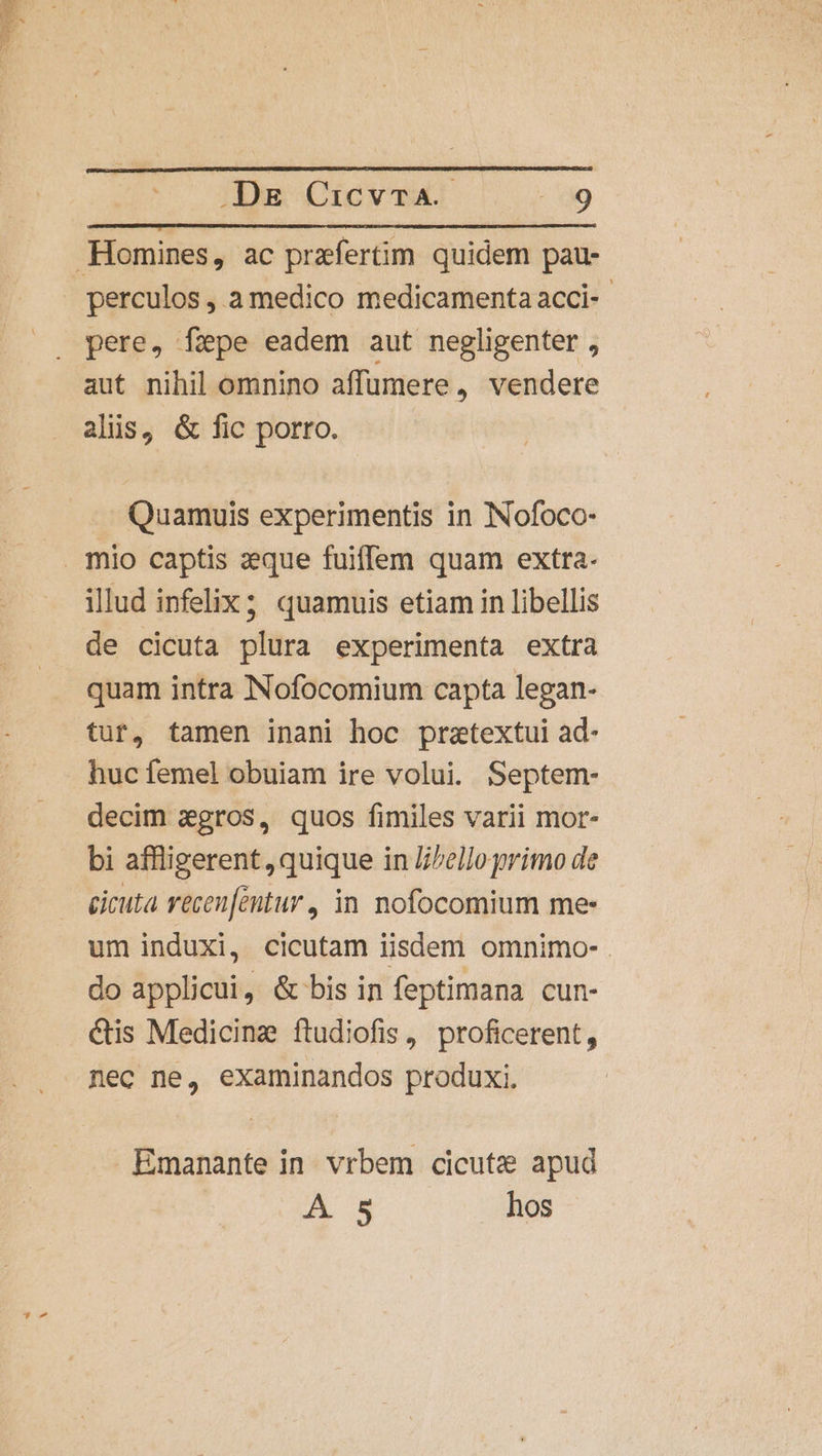 Homines, ac przfertim quidem pau- perculos, a medico medicamenta acci-- pere, fepe eadem aut negligenter , aut nihil omnino affumere, vendere alis, &amp; fic porro. Quamuis experimentis in INofoco- mio captis zeque fuiffem quam extra. illud infelix; quamuis etiam in libellis de cicuta plura experimenta extra quam intra NNofocomium capta legan- tur, tamen inani hoc pretextui ad- huc femel obuiam ire volui. Septem- decim agros, quos fimiles varii mor- bi affligerent, quique in l/ello primo de cicuta recen[entur, in nofocomium mes um induxi, cicutam iisdem omnimo- . do applicui, &amp; bis in feptimana cun- €tis Medicine ftudiofis, proficerent, . mec ne, examinandos produxi. Emanante in vrbem cicutz apud A 5 hos