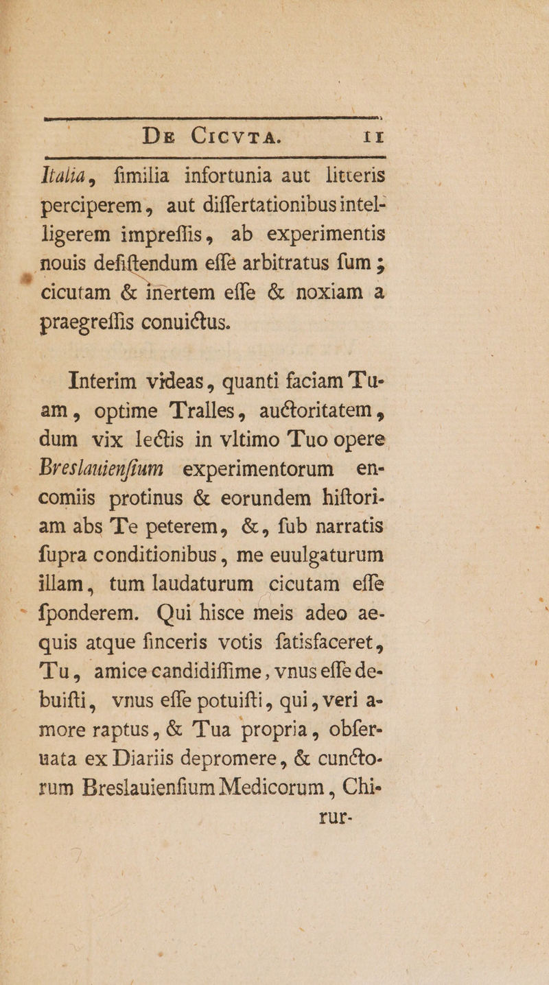 lialia, fimilia infortunia aut litteris ligerem impreffis) ab experimentis praegreffis conuictus. Interim videas, quanti faciam 'Tu- am, optime Tralles, auctoritatem, dum vix lectis in vltimo Tuo opere comiis protinus &amp; eorundem hiftori- am abs 'Te peterem, &amp;, fub narratis fupra conditionibus, me euulgaturum illam, tum laudaturum cicutam efle fponderem. Qui hisce meis adeo ae- quis atque finceris votis fatisfaceret, 'Tu, amice candidiffime, vnus effe de- buifti, vnus effe potuifti, qui, veri a- more raptus, &amp; 'Tua propria, obfer- uata ex Diariis depromere, &amp; cuncto- rum Breslauienfium Medicorum , Chi- rür-