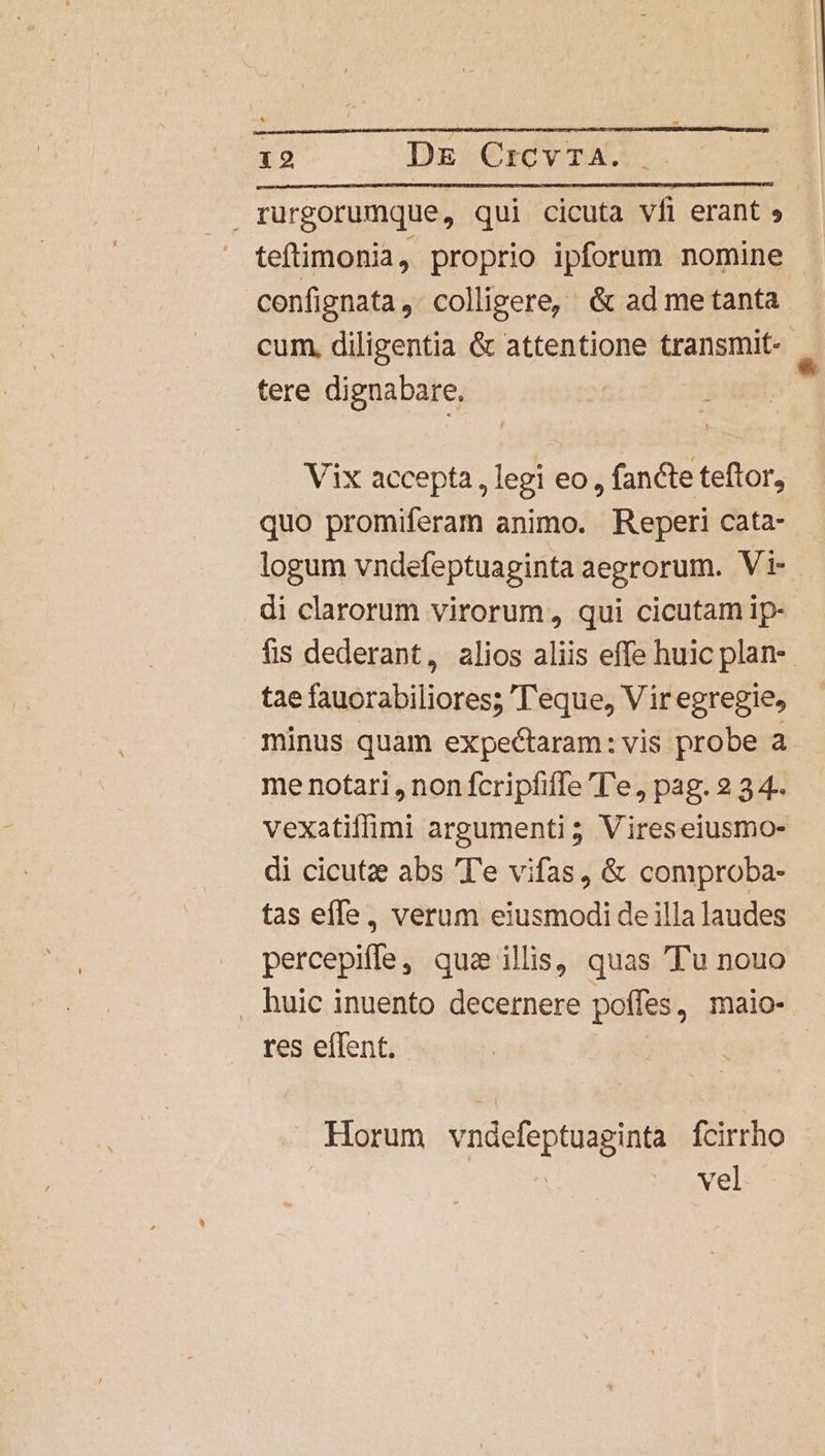 rurgorumque, qui cicuta vfi erant » teftimonia, proprio ipforum nomine cenfignata , colligere, &amp; ad me tanta cum, diligentia &amp; attentione transmit-- tere dignabare, Vix accepta, legi eo, fancte teftor, quo promiferam animo. Reperi cata- logum vndefeptuaginta aegrorum. Vi- di clarorum virorum, qui cicutam ip- fis dederant, alios aliis effe huic plan- tae fauorabiliores; 'T'eque, Viregregie, minus quam expectaram: vis probe a me notari , non fcripfifTe ''e, pag. 2 3 4-. vexatiflimi argumenti 5 Vireseiusmo- di cicutze abs Te vifas, &amp; comproba- tas effe, verum eiusmodi de illa laudes percepiffe, qua ilis, quas Tu nouo . huic inuento decernere poffes, maio- res effent. Horum vndefeptuaginta Ícirrho | vel