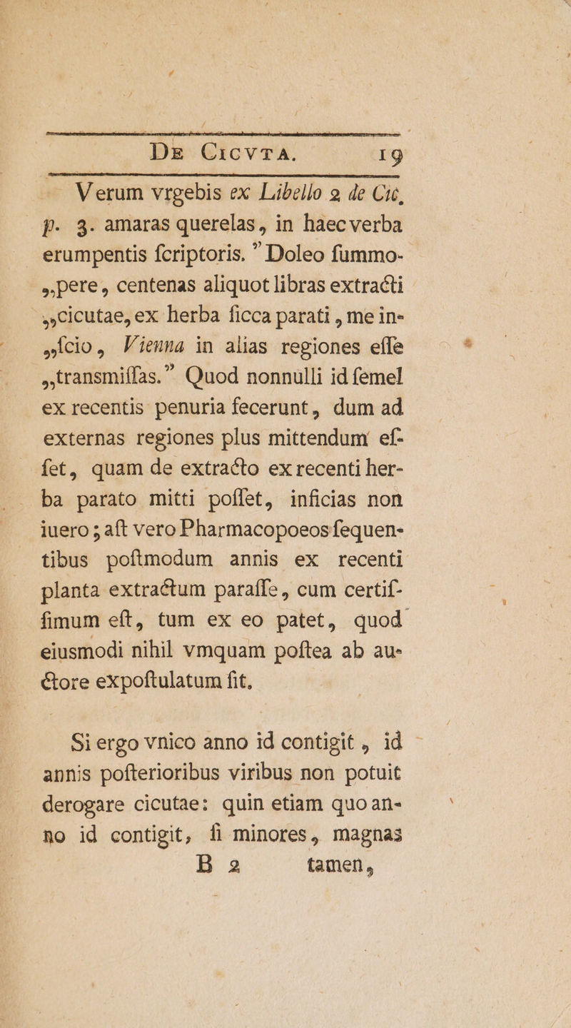 f. 3. amaras querelas, in haecverba erumpentis fcriptoris.  Doleo fummo- pere, centenas aliquot libras extracti ,Cicutae, ex herba ficca parati , me in- Icio, Pieuma in alias regiones efle ,.transmiffas. Quod nonnulli id femel ex recentis penuria fecerunt, dum ad externas regiones plus mittendum ef- fet, quam de extracto ex recenti her- ba parato mitti poffet, inficias non iuero ; aft vero Pharmacopoeos fequen- tibus poftmodum annis ex recenti planta extractum paraffe , cum certif- fimum eft, tum ex eo patet, quod eiusmodi nihil vmquam poftea ab au- Core expoftulatum fit, Si ergo vnico anno id contigit , id annis pofterioribus viribus non potuit derogare cicutae: quin etiam quo an- Ro id contigit, fi minores, magnas B 2 tamen,