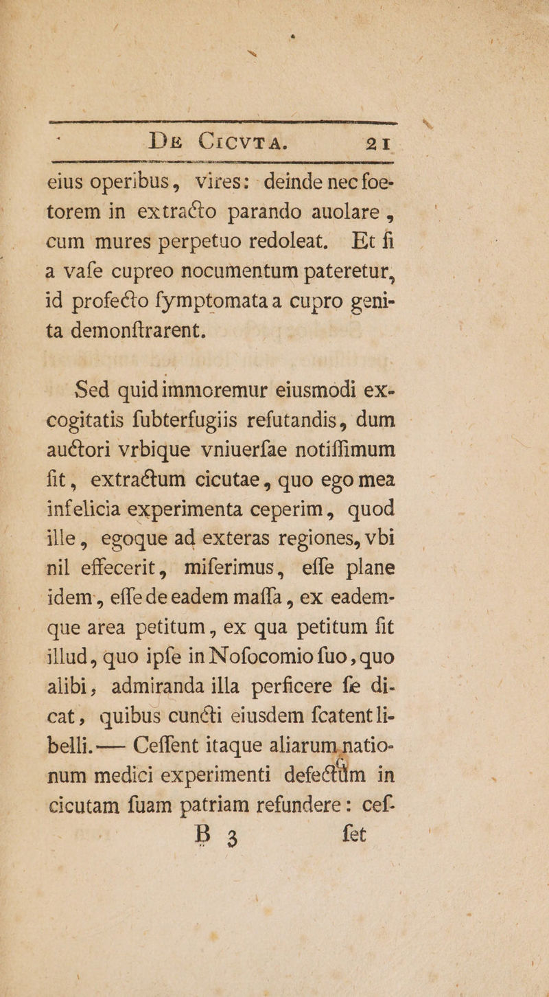 eius operibus, vires: deinde nec foe- torem in extracto parando auolare , cum mures perpetuo redoleat, Et fi à vafe cupreo nocumentum pateretur, id profecto fymptomata a cupro geni- ta demonftrarent. | Sed quid immoremur eiusmodi ex- cogitatis fubterfugiis refutandis, dum auctori vrbique vniuerfae notiffimum fit, extractum cicutae, quo ego mea infelicia experimenta ceperim, quod ille, egoque ad exteras regiones, vbi nil effecerit, miferimus, effe plane idem, effede eadem maíla , ex eadem- que area petitum , ex qua petitum fit illud, quo ipfe in Nofocomio fuo, quo alibi, admiranda illa perficere fe di. cat, quibus cuncti eiusdem fcatentli- belli. — Ceffent itaque aliarum.natio- num medici experimenti defectüm in cicutam fuam patriam refundere: cef- B 3 fet