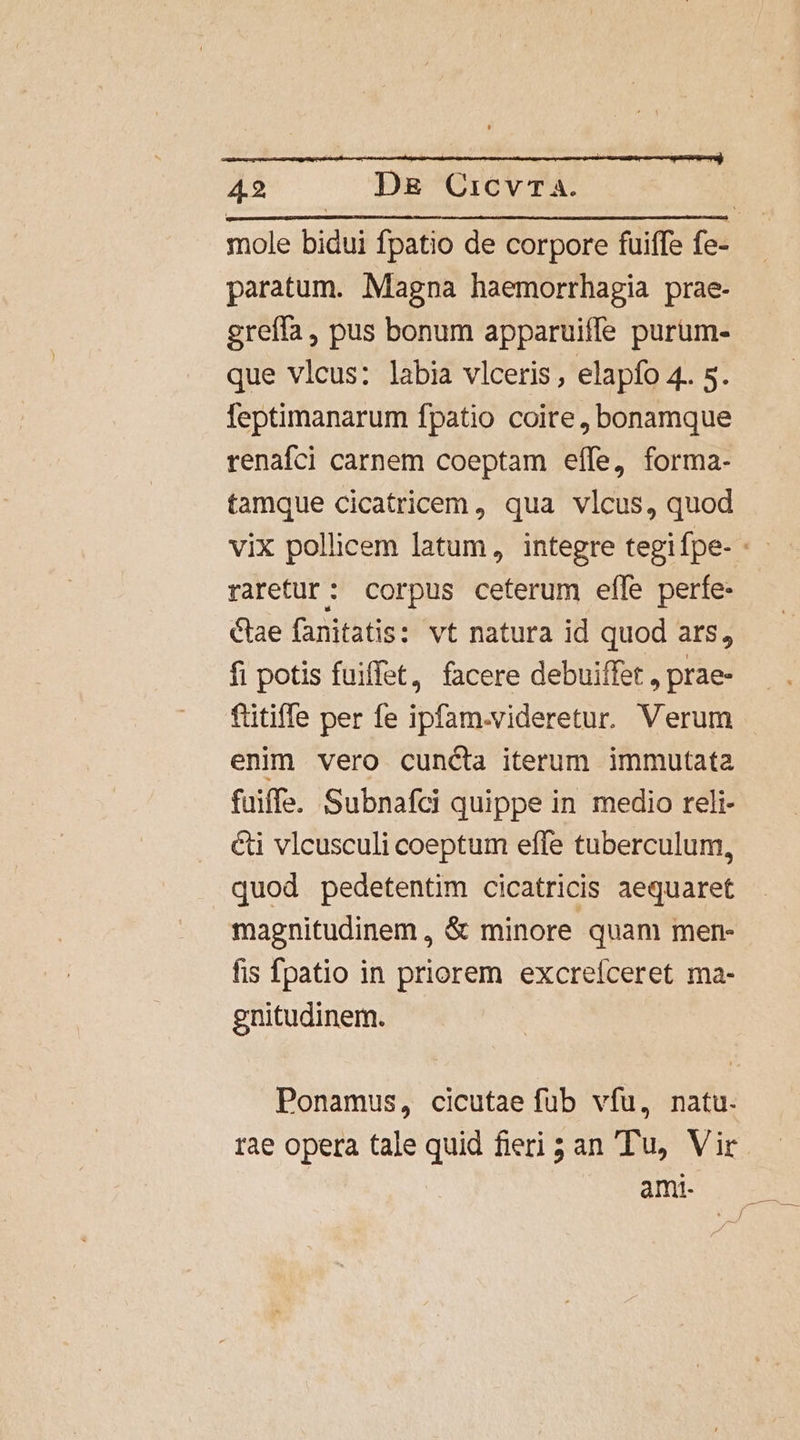 ;  42 D&amp; CicvTa. paratum. Magna haemorrhagia prae- greífa , pus bonum apparuiffe purum- que vlcus: labia vlceris , elapfo 4. s. leptimanarum fpatio coite, bonamque renafci carnem coeptam effe, forma- tamque cicatricem, qua vlcus, quod raretur: corpus ceterum efle perfe- Cae fanitatis: vt natura id quod ars, fi potis fuiffet, facere debuiffet , prae- ftitiffe per fe ipfam.videretur. Verum enim vero cuncta iterum immutata fuiffe. Subnafci quippe in medio reli- &amp;i vlcusculi coeptum effe tuberculum, quod pedetentim cicatricis aequaret magnitudinem , &amp; minore quam men- fis fpatio in priorem excreíceret ma- gnitudinem. Ponamus, cicutae fub vfu, natu. rae opera tale quid fieri 3 an Tu, Vir ami.