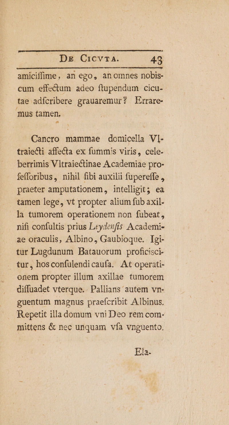 amiciffime, an ego, anomnes nobis- cum effectum adeo ftupendum cicu- tae adfcribere grauaremur? Errare- mus tamen. Cancro mammae domicella VI- traiecti affecta ex fummis viris, cele- berrimis V Itraiectinae Academiae pro- fefloribus, nihil fibi auxilii fupereffe , praeter amputationem, intelligit? ea tamen lege, vt propter alium fub axil- la tumorem operationem non fubeat, nifi confultis prius Leydenfis Academi- ae oraculis, Albino, Gaubioque. Iegi- tur Lugdunum Batauorum proficisci- . tur, hosconfulendicaufa. At operati- onem propter illum axillae tumorem diffuadet vterque. . Pallians autem vn- guentum magnus praefcribit Albinus. Repetit illa domum vni Deo rem com- mittens &amp; nec unquam vfà vnguento. Ins.