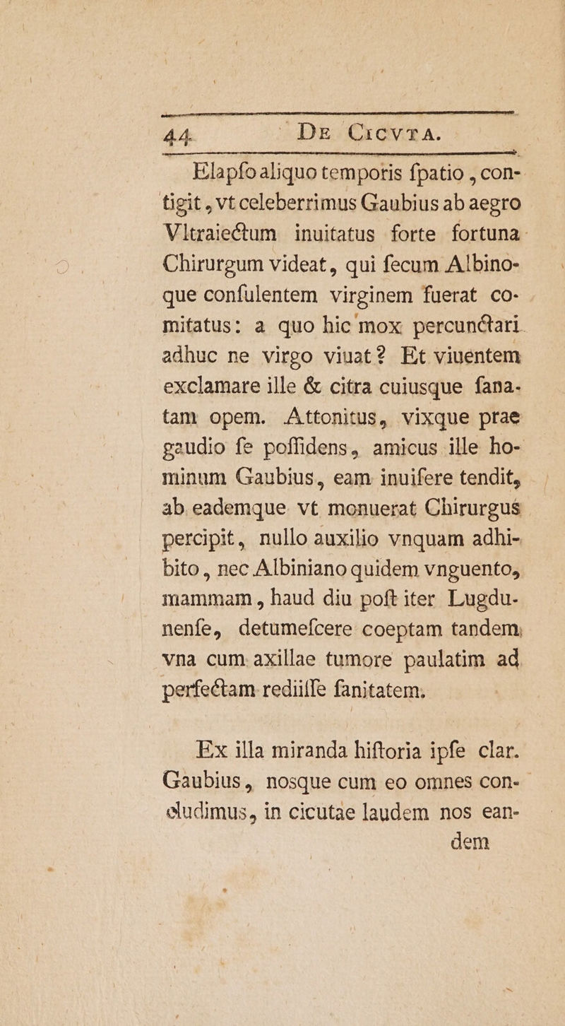 . Elapfoaliquo tempotis fpatio , con-. tigit, Vt celeberrimus Gaubius ab aegro Vltraiectum | inuitatus forte fortuna. Chirurgum videat, qui fecum Albino- que confulentem virginem fuerat co- mitatus: a quo hic mox percunctari. adhuc ne virgo viuat? Et viuentem exclamare ille &amp; citra cuiusque fana. tam opem. .Attonitus, vixque prae gaudio fe poffidens, amicus ille ho- minum Gaubius, eam inuifere tendit, ab eademque vt monuerat Chirurgus percipit, nullo auxilio vnquam adhi- bito, nec Albiniano quidem vnguento, mammam , haud diu poft iter. Lugdu- nenfe, detumeícere coeptam tandem, vna cum axillae tumore paulatim ad perfectam rediille fanitatem; Ex illa miranda hiftoria ipfe clar. Gaubius, nosque cum eo omnes con- eludimus, in cicutae laudem nos ean- dem