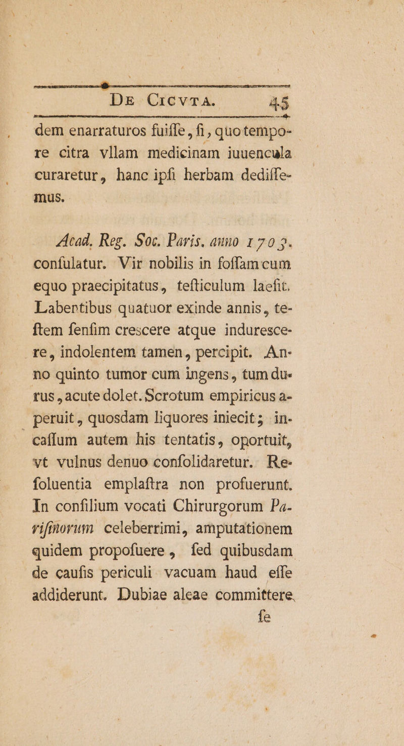 DE Cicvrma. A5 - dem enarraturos fuiffe, fi, quotempo- - re citra vllam medicinam iuuencula curaretur, hanc ipfi herbam dedilífe- mus. Acad, Reg. Soc. Paris. auno 1 70 5. confulatur. Vir nobilis in foffam cum equo praecipitatus, fefticulum laefit. Labertibus quatuor exinde annis, te- ftem fenfim crescere atque induresce- re, indolentem tamen, percipit. .An- no quinto tumor cum ingens, tum du» tus , acute dolet. Scrotum empiricus a- peruit , quosdam liquores iniecit; in- caffum autem his tentatis, oportuit, vt vulnus denuo confolidaretur. Re- foluentia emplaftra non profuerunt. In confilium vocati Chirurgorum Pz- vifinorum celeberrimi, amputationem quidem propofuere , fed quibusdam. de caufis periculi. vacuam haud effe addiderunt. Dubiae aleae committere, fe