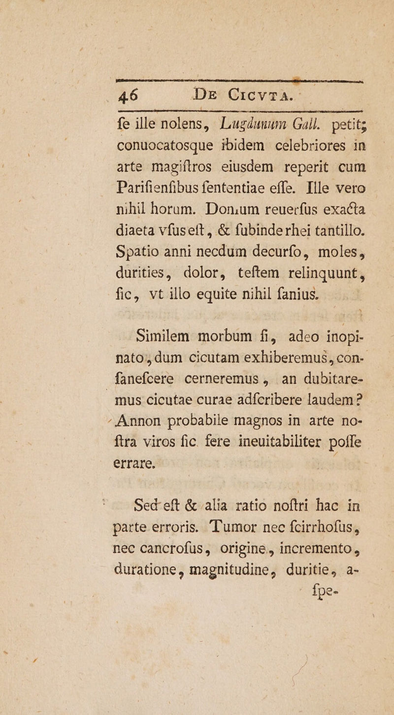 fe ille nolens, Luzduuum Gall. petit; conuocatosque ibidem celebriores in arte magiftros eiusdem reperit cum Parifienfibus fententiae effe. Ille vero nihil horum. Donum reuerfüs exacta diaeta vfusett , &amp; fubinderhei tantillo. Spatio anni necdum decurfo, moles, durities, dolor, teftem relinquunt, fic, vt illo equite nihil fanius. similem morbum fi, adeo inopi- nato, dum cicutam exhiberemus, con-- fanefcere cerneremus , an dubitare- mus cicutae curae adfcribere laudem ? /.Annon probabile magnos in arte no- ftra viros fic. fere ineuitabiliter polfe errare. i Sed eft &amp; alia ratio noftri hac in parte erroris. l'umor nec fcirrhofus, nec cancrofüs, origine, incremento, duratione, magnitudine, duritie, a- Ípe-