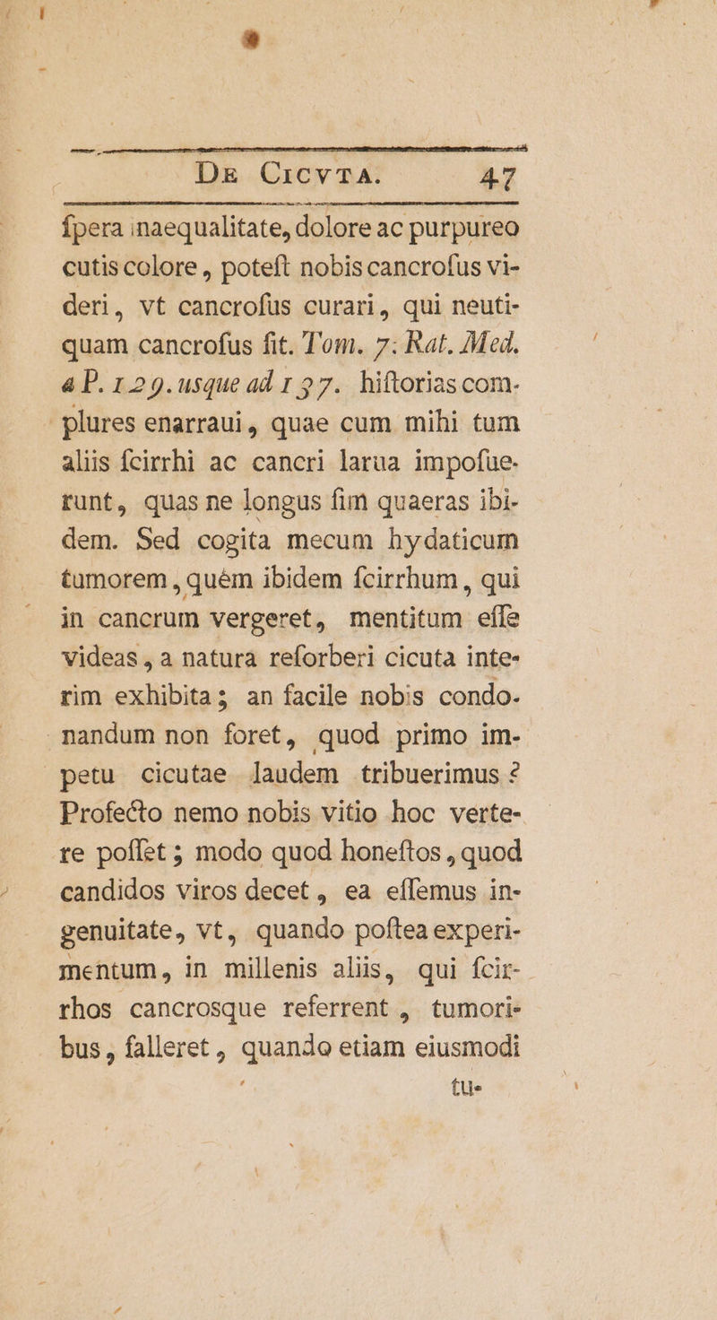 c. Ípera inaequalitate, dolore ac purpureo cutis colore , poteft nobis cancrofus vi- deri, vt cancrofüs curari, qui neuti- quam cancrofus fit. Tom. 7: Rat. Med. 4 P. 129.usque ad 1 27. hiftorias com- plures enarraui, quae cum mihi tum aliis fcirrhi ac cancri larua impofue- runt, quas ne longus fim quaeras ibi- dem. Sed cogita mecum hydaticum tumorem , quem ibidem fcirrhum , qui in cancrum vergeret, mentitum efle videas, a natura reforberi cicuta inte- rim exhibita; an facile nobis condo- nandum non foret, quod primo im- petu cicutae laudem tribuerimus ? Profecto nemo nobis vitio hoc verte- te poffet ; modo quod honeftos , quod candidos viros decet , ea eífemus in- genuitate, vt, quando poftea experi- mentum, in millenis aliis, qui fcir-- rhos cancrosque referrent ,. tumori- bus, falleret, quando etiam eiusmodi tu-