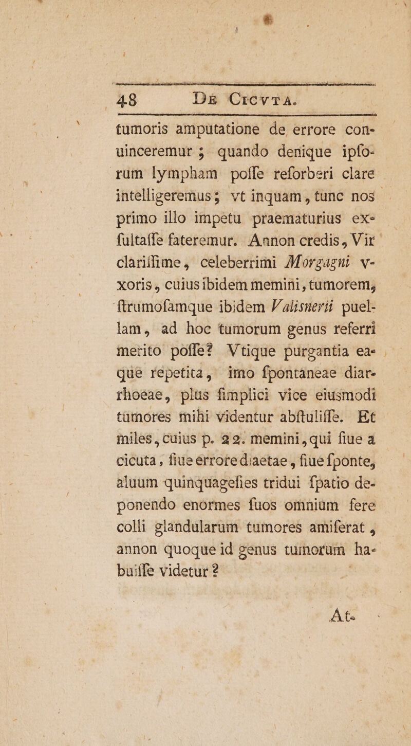 tumoris amputatione de errore con- uinceremur 5. quando denique ipfo- rum lympham poffe reforberi clare intelligeremus; vt inquam, tunc nos primo illo impetu praematurius ex- fultaffe fateremur. Aanon credis, Vir clariifime, celeberrimi 7Morzagni v- xoris , cuiusibidem memini , tumorem; ftrumofamque ibidem J/alisuerii puel- lam, ad hoc tumorum genus referri merito poffe? Vtique purgantia ea» . que repetita, imo fpontaneae diar- rhoeae, plus fimplici vice eiusmodi tumores mihi videntur abítuliffs. Et miles, cuius p. 22. memini,qui fiue a cicuta , fiue errotediaetae , fiue fponte, aluum quinquagefies tridui fpatio de- ponendo enormes fuos omniüm fere colli glandularum tumores amiferat , annon quoque id genus tumorum Ta- buiffe videtur ? At.