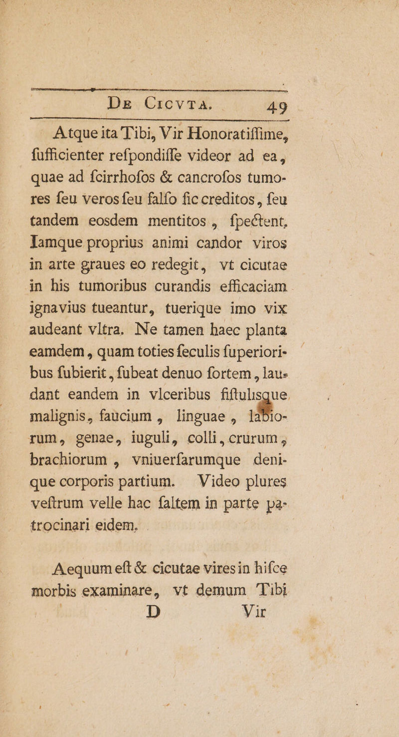 —— A tque ita Tibi, Vir Honoratiffime, fufficienter refpondiffe videor ad ea, quae ad fcirrhofos &amp; cancrofos tumo- res feu veros feu falfo fic creditos , feu tandem eosdem mentitos, fpectent, Jamque proprius animi candor viros in arte graues eo redegit, vt cicutae in his tumoribus curandis efficaciam - ignavius tueantur, tuerique imo vix audeant vltra. Ne tamen haec planta eamdem , quam toties feculis fuperiori- bus fubierit , fubeat denuo fortem , lau- dant eandem in vlceribus fiftulisque. malignis, faucium , linguae , i. rum, genae, iuguli, colli, crurum , brachiorum , vniuerfarumque deni- que corporis partium. — Video plures veftrum velle hac faltem in parte pa- trocinari eidem. . Aequum eft &amp; cicutae viresin hifce morbis examinare, vt demum Tibi | D Vir