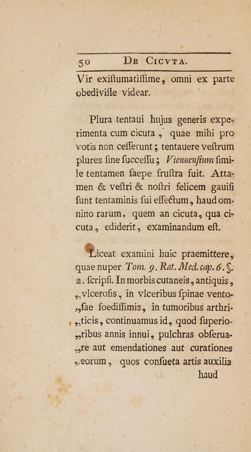 t 50 Dk CicvTA. Vir exiftumatiffime, omni ex parte obedivifle videar. Plura tentaui hujus generis expe- votis non cefferunt ; tentauere veftrum plures finefucceffus V'ienuenfium fimi- le tentamen faepe fruftra fuit. Atta-- men &amp; veftri &amp; noftri felicem gauifi - funt tentaminis fui effe&amp;tum, haud om- nino rarum, quem an cicu(a, qua ci- cuta, ediderit, examinandum eft. | 9 cc examini huic praemittere, quae nuper Tom. 9. Rat. Med. cap. 6. S. 2. fcripfi. In morbis cutaneis , antiquis , ,Vlcerofis, in vlceribus fpinae vento- Jae foediffimis, in tumoribus arthri- ticis , continuamus id, quod fuperio- ibus annis innui, pulchras obferua- ,re aut emendationes aut curationes - ,eorum, quos confueta artis auxilia ... haud
