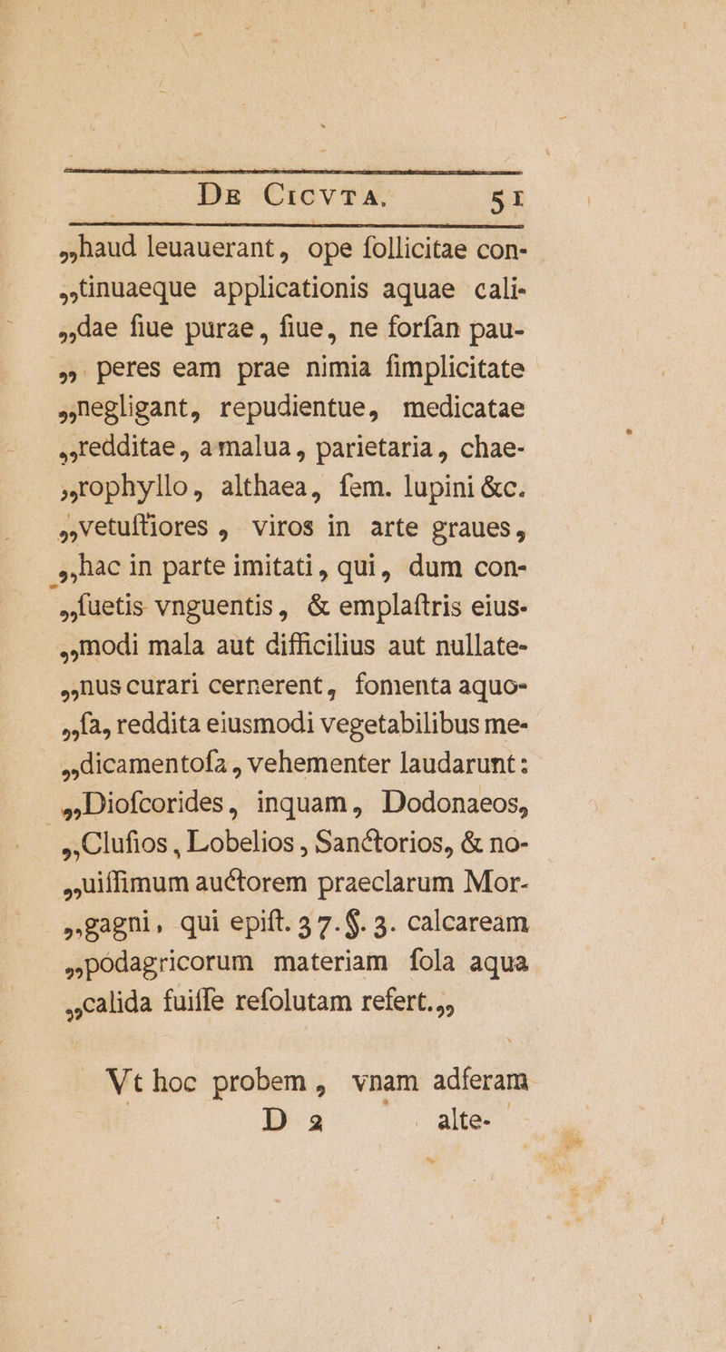 | Ds CicvTA. SI .aud leuauerant, ope follicitae con- ,Linuaeque applicationis aquae cali- lae fiue purae, fiue, ne forfan pau- » peres eam prae nimia fimplicitate negligant, repudientue, medicatae ,.Iedditae, a malua, parietaria, chae- rophyllo, althaea, fem. lupini &amp;c. ,,vetuftiores , viros in arte graues, hac in parte imitati, qui, dum con- | füetis vnguentis, &amp; emplaítris eius- (modi mala aut difficilius aut nullate- nuscurari cernerent, fomenta aquo- ,la, reddita eiusmodi vegetabilibus me- ,:dicamentofa , vehementer laudarunt : ,Diofcorides, inquam, Dodonaeos, | ,Clufios , Lobelios , San&amp;torios, &amp; no- ,uiífimum auctorem praeclarum Mor- »gagni, qui epift. 3 7.$. 3. calcaream .podagricorum materiam fola aqua ,1calida fuifle refolutam refert. Vthoc probem, vnam adferam | D 2 alte. - €.