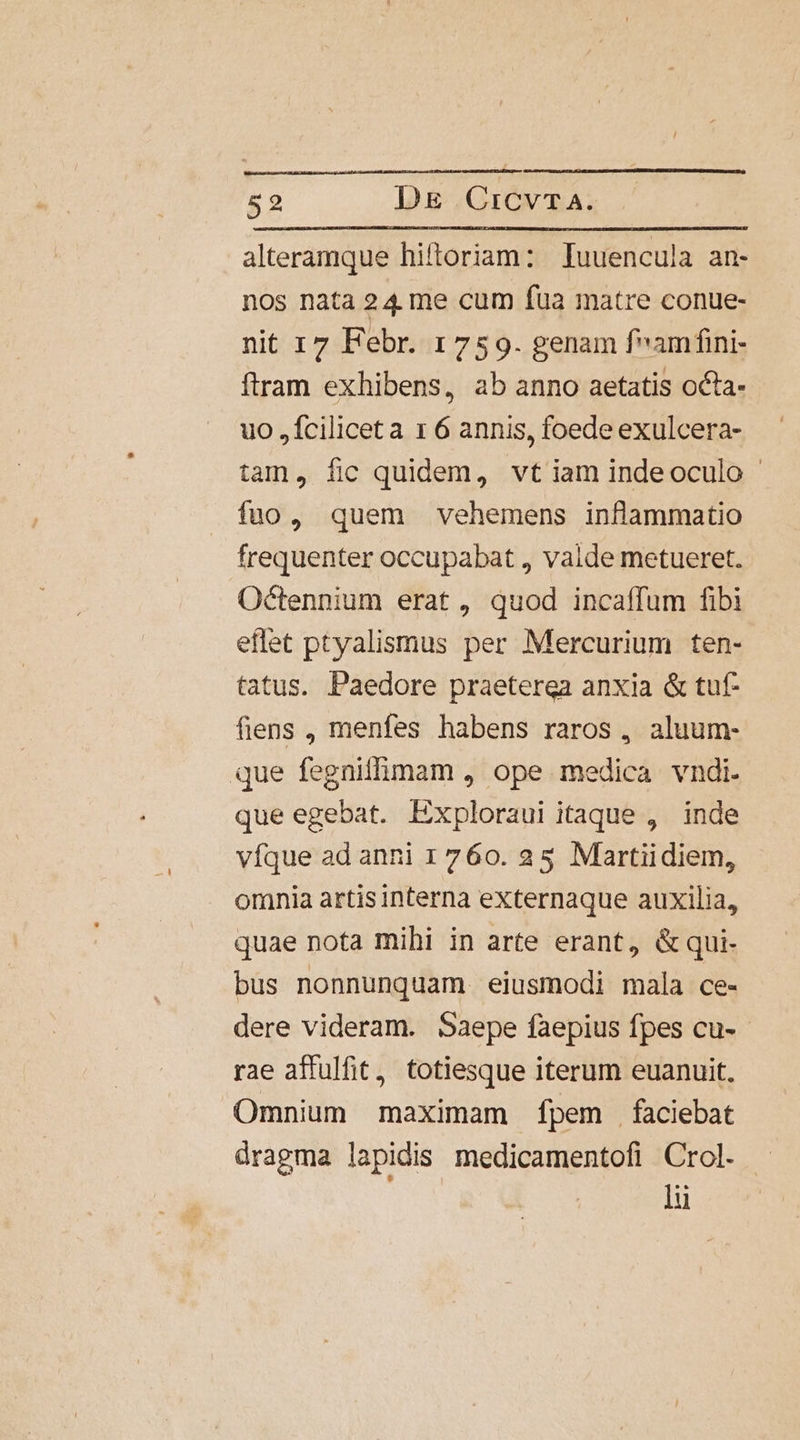 alteramque hiftoriam: Iuuencula an- nos nata 24 me cum fua matre conue- nit 17 Febr. 1759. genam famfini- ftram exhibens, ab anno aetatis octa- uo ,fciliceta x 6 annis, foede exulcera- tam, fic quidem, vt iam indeoculo fuo, quem vehemens inflammatio frequenter occupabat , valde metueret. Octennium erat, quod incaffum fibi eflet ptyalismus per Mercurium ten- tatus. Paedore praeterea anxia &amp; tut- fiens , menfes habens raros , aluum- que fegniffimam , ope medica vndi. que egebat. Exploraui itaque , inde vfque ad anni 1760. 25 Martiidiem, omnia artis interna externaque auxilia, quae nota mihi in arte erant, &amp;qui- bus nonnunquam eiusmodi mala ce- dere videram. Saepe faepius fpes cu- rae affulfit, totiesque iterum euanuit. Omnium maximam fpem faciebat dragma lapidis medicamentofi Crol. | lu