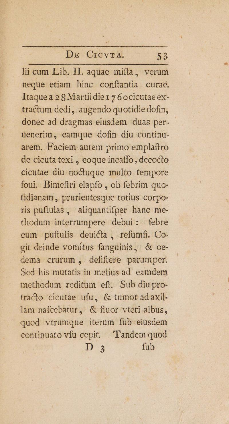 lii cum Lib. II. aquae mifta, verum neque etiam hinc conftantia curae. Itaquea 2 8 Martiidiet 7 6ocicutae ex- tractum dedi, augendo quotidie dofin, donec ad dragmas eiusdem duas per- - uenerim, eamque dofin diu continu. arem. Faciem autem primo emplaftro de cicuta texi , eoque incaffo , decocto cicutae diu noctuque multo tempore foui. Bimeftri elapfo , ob febrim quo- tidianam , prurientesque totius corpo: ris puftulas , aliquantifper hanc me- thodum interrumpere debui: febre cum puftulis deuicta , refumfi. Co- git deinde vomitus fanguinis, &amp; oe- dema crurum , defiflere parumper. Sed his mutatis in melius ad eamdem methodum reditum eft. Sub diupro- tracto cicutae ufu, &amp; tumor ad axil- lam nafcebatur, &amp; fluor vteri albus, quod vtrumque iterum fub eiusdem continuato vfu cepit. Tandem quod D 3 fub
