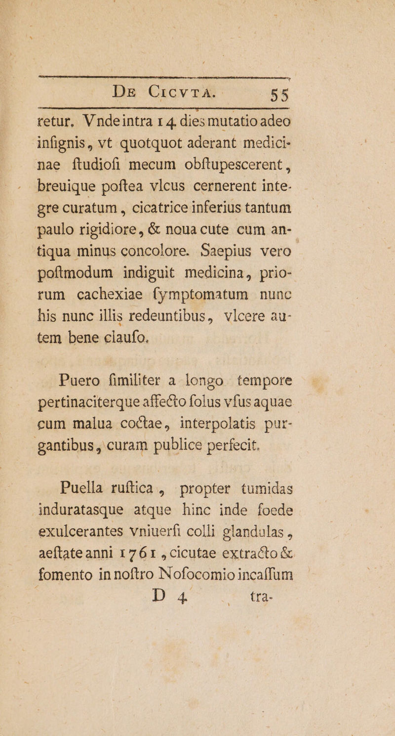 retur, Vndeintra rz 4. dies mutatio adeo infignis, vt quotquot aderant medici- nae ftudiofi mecum obftupescerent , breuique poftea vlcus cernerent inte- gre curatum , cicatrice inferius tantum paulo rigidiore, &amp; noua cute cum an- tiqua minus concolore. Saepius vero poftmodum indiguit medicina, prio- rum cachexiae fymptomatum nunc his nunc illis redeuntibus, vlcere au- tem bene claufo. Puero fimiliter a longo tempore pertinaciterque affecto folus vfus aquae cum malua coctae, interpolatis pur- gantibus , curam publice perfecit. Puella ruftica , propter tumidas induratasque atque hinc inde foede exulcerantes vniuerfi colli glandulas , aeftate anni 1761 ,cicutae extracto &amp; fomento in noftro Nofocomio incaffum pa dtu