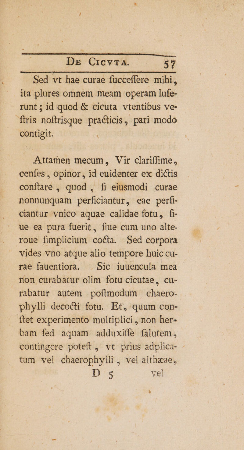 Sed vt hae curae fücceffere mihi, . ita plures omnem meam operam lufe- runt; id quod &amp; cicuta vtentibus ve- ftris noftrrisque practicis, pari modo contigit. : Attamen mecum, Vir clariffime, cenfes , opinor, id euidenter ex dictis conftare , quod , fi eiusmodi curae nonnunquam perficiantur, eae perfi- ciantur vnico aquae calidae fotu, fi ue ea pura fuerit, fiue cum uno alte- roue fimplicium cocta. Sed corpora vides vno atque alio tempore huic cu- rae fauentiora. ^ Sic iuuencula mea non curabatur olim fotu cicutae, cu- rabatur autem poftmodum chaero- phylli decocti fotu. Et, quum con- ftet experimento multiplici, non her- bam fed aquam adduxifle falutem, contingere poteft, vt prius adplica- : tum vel chaerophylli , vel althaeae, D 5 vel à