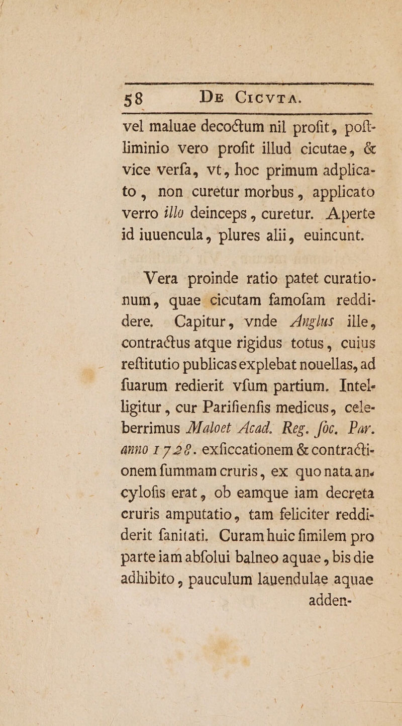 vel maluae decoctum nil profit, um liminio vero profit illud cicutae, &amp; vice verfa, vt, hoc primum adplica- to, non curetur morbus, applicato verro i//) deinceps , curetur. Aperte id iuuencula, plures alii, euincunt. Vera proinde ratio patet curatio- num, quae cicutam famofam reddi- dere. Capitur, vnde fuus ille, contractus atque rigidus totus, cuius reftitutio publicas explebat nouellas, ad fuarum redierit vfum partium. Intel- ligitur, cur Parifienfis medicus, cele- berrimus JMaloet Zcad. Reg. [0c. Par. amo 1 726. exficcationem &amp; contracti onem fummam cruris, ex quo nata. an« cylofis erat, ob eamque iam decreta cruris amputatio, tam feliciter reddi- derit fanitati.. Curam huic fimilem pro parteiam abfolui balneo aquae , bis die adhibito , pauculum lauendulae aquae adden-