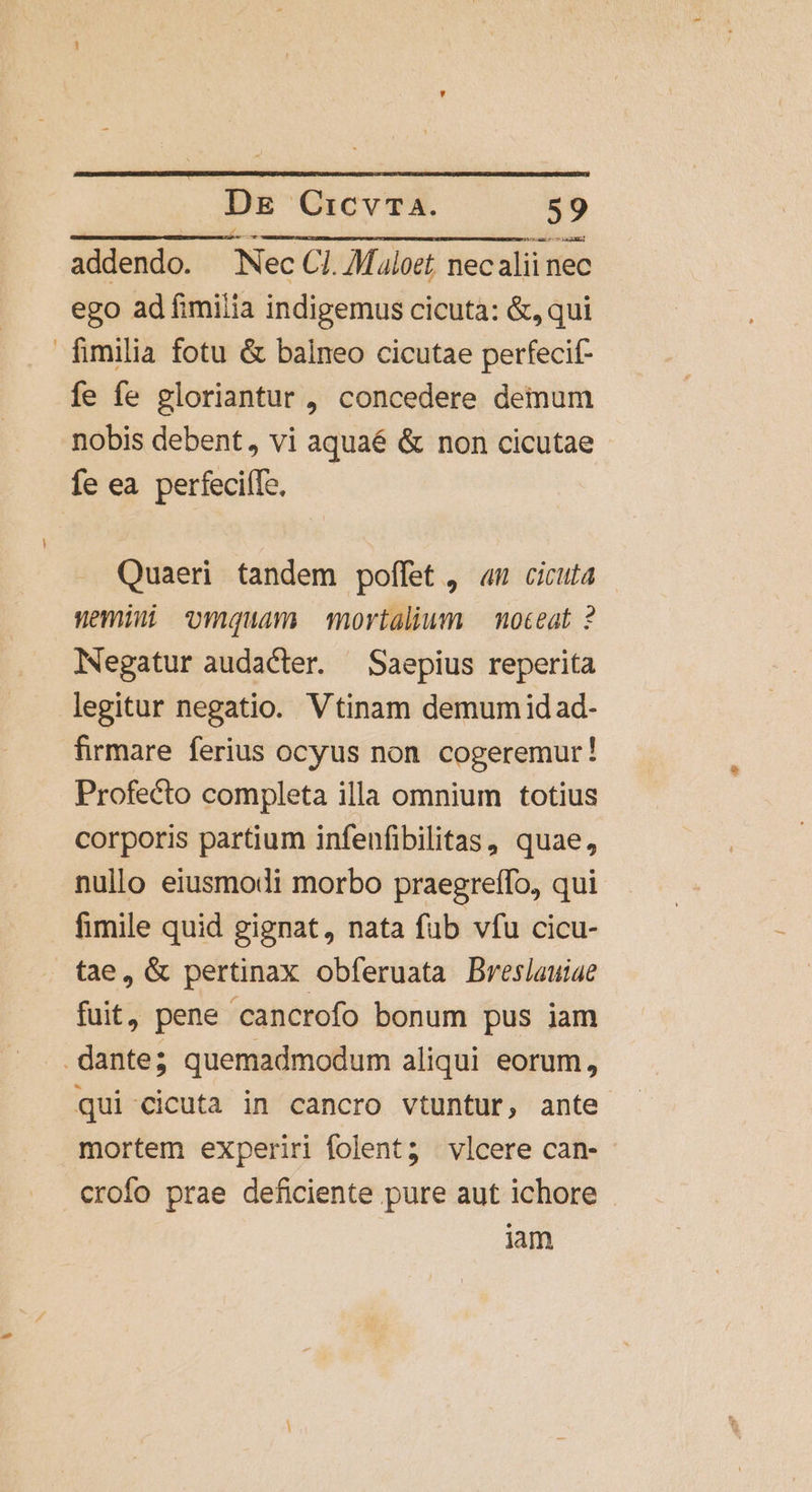 addendo. Nec C1. M.loet, necalii nec ego ad fimilia indigemus cicuta: &amp;, qui fimilia fotu &amp; balneo cicutae perfecif- fe fe gloriantur , concedere demum nobis debent, vi aquaé &amp; non cicutae fe ea. perfeciíTo, Quaeri tandem poffet , «m cicuta nemi vomquam mortalium —moteat ? Negatur audacter. Saepius reperita legitur negatio. Vtinam demum idad- firmare ferius ocyus non. cogeremur! Profecto completa illa omnium totius corporis partium infenfibilitas, quae, nullo eiusmodi morbo praegreffo, qui fimile quid gignat, nata füb vfu cicu- fae, &amp; pertinax obferuata Breslauiae fuit, pene cancrofo bonum pus iam dante; quemadmodum aliqui eorum, qui cicuta in cancro vtuntur, ante mortem experiri folent? vlcere can- crofo prae deficiente pure aut ichore iam