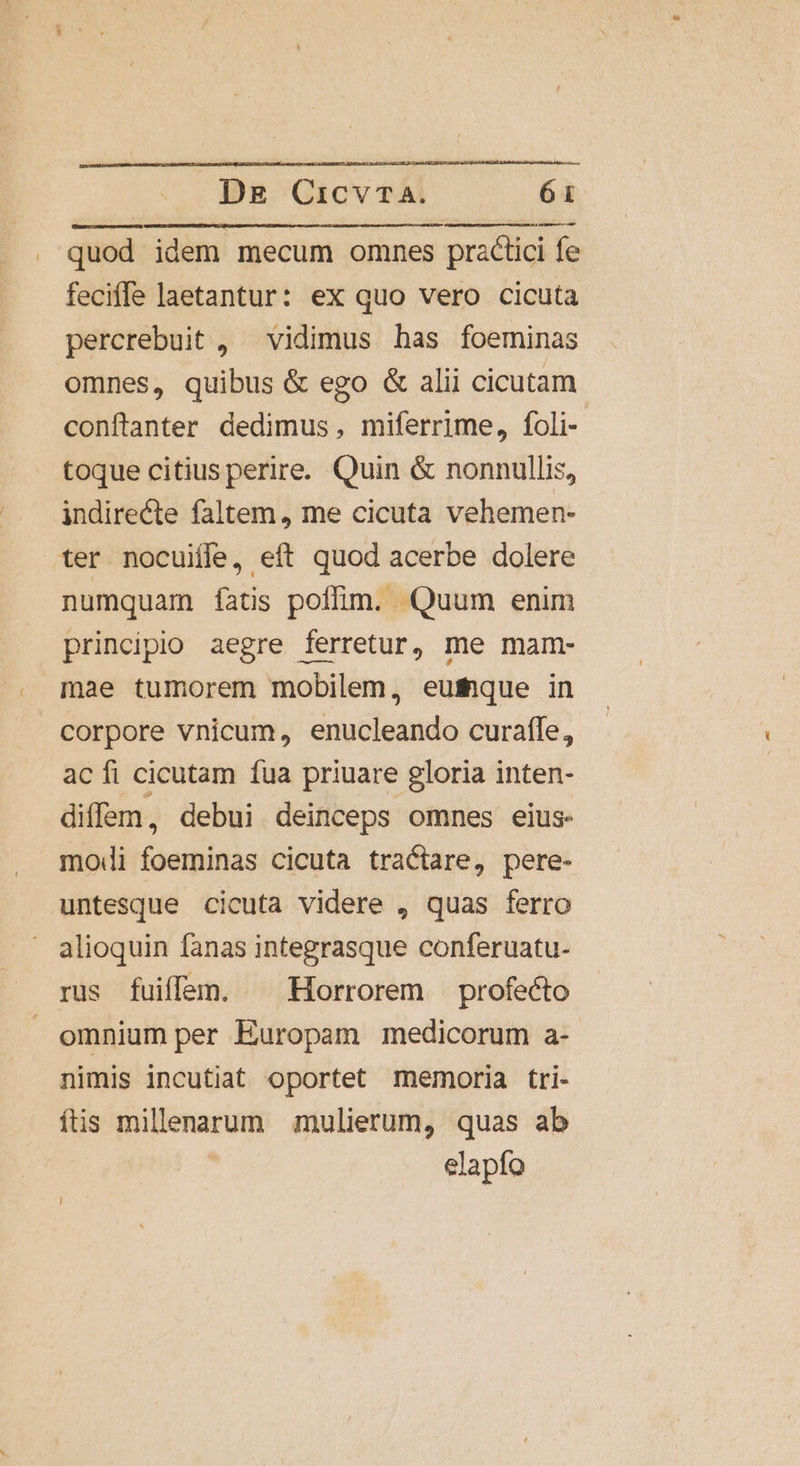 quod idem mecum omnes practici fe feciffe laetantur: ex quo vero cicuta percrebuit , vidimus has foeminas omnes, quibus &amp; ego &amp; alii cicutam conflanter dedimus, miferrime, foli- toque citiusperire. Quin &amp; nonnullis, indirecte faltem, me cicuta vehemen- ter nocuifle, eft quod acerbe dolere numquam íatis poffim. Quum enim principio aegre ferretur, me mam- mae tumorem mobilem, eufique in corpore vnicum, enucleando curaffe, ac fi cicutam fua priuare gloria inten- diffem, debui deinceps omnes eius. modi foeminas cicuta tra tare, pere- untesque cicuta videre , quas ferro alioquin fanas integrasque conferuatu- rus fuifam. ^ Horrorem profecto omnium per Europam medicorum a- nimis incutiat oportet memoria tri- fis millenarum mulierum, quas ab elapfo