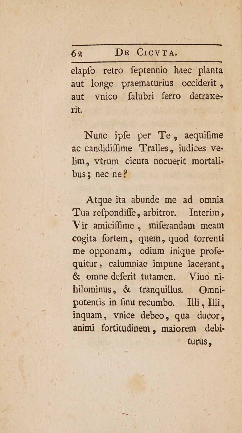 A .elapfo retro feptennio haec planta aut longe praematurius occiderit , aut vnico falubri ferro detraxe- rit. Nunc ipfe per Te, aequifime ac candidiffime 'Tralles, iudices ve- linm, vtrum cicuta nocuerit mortali- bus; nec ne? | Atque ita abunde me ad omnia Tua refpondiffe, arbitror. Interim, Vir amiciffime , miferandam meam cogita fortem, quem, quod torrenti me opponam, odium inique profe- quitur, calumniae impune lacerant, &amp; omne deferit tutamen. — Viuo ni- hilominus, &amp; tranquillus. ^ Omni- potentis in finu recumbo. — Illi, Illi, inquam, vnice debeo, qua ducor, animi fortitudinem , maiorem debi- turüs,