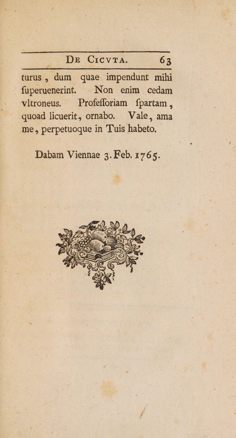 turus, dum quae impendunt mihi fuperuenerint. ^ Non enim cedam vltroneus. Profefforiam fpartam, quoad licuerit, ornabo. ^ Vale, ama me, perpetuoque in Tuis habeto. Dabam Viennae 3. Feb. 1765. E NC , ON E » *AA ape uz NS ES xe — 4e P ANS ? Mere NO ey Tell A A osnfik ^ RS ( S CEN «e T2 d e
