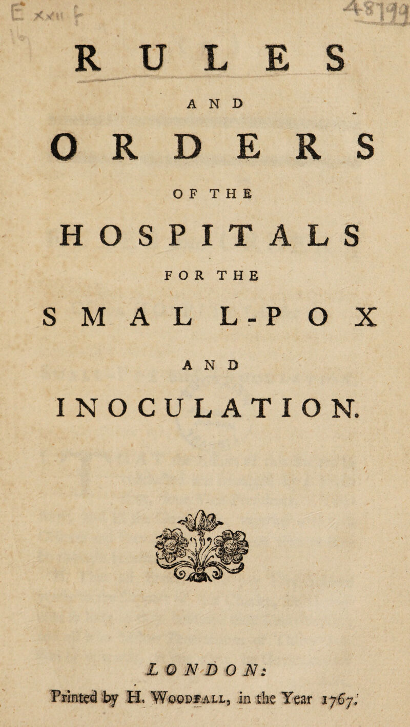 RULES AND ORDERS ^ \ O F T H E k / HOSPITALS FOR THE S M A L L-P O X AND INOCULATION. LONDON! Printed by H, Woodfall, in the Year 1767;