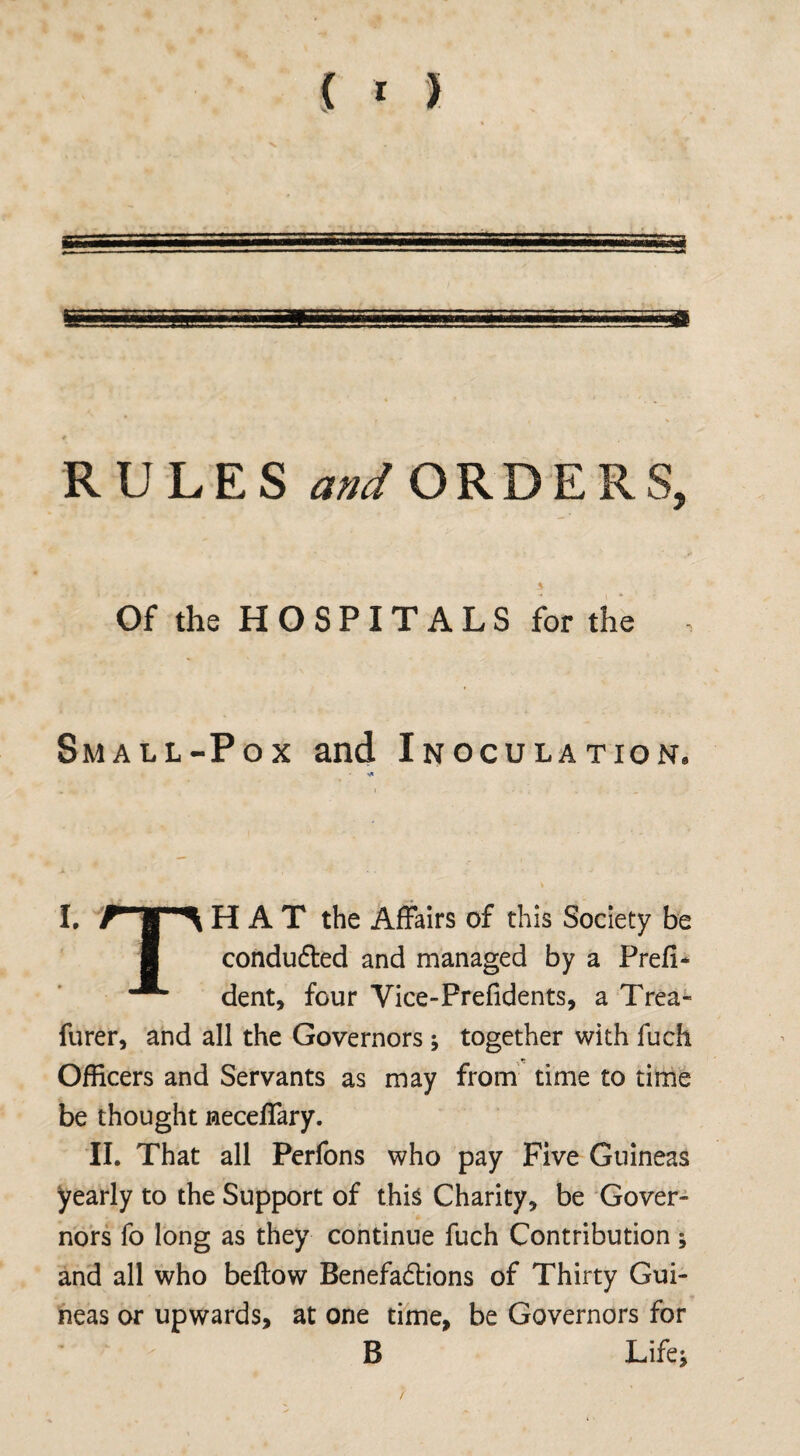 { * > RULES and ORDERS, Of the H O S PIT A L S for the Small-Pox and Inoculation. I. H A T the Affairs of this Society be conduced and managed by a Prefi* dent, four Vice-Prefidents, a Trea- furer, and all the Governors ; together with fuch Officers and Servants as may from time to time be thought neceffary. II. That all Perfons who pay Five Guineas yearly to the Support of this Charity, be Gover¬ nors fo long as they continue fuch Contribution ; and all who beftow Benefadrions of Thirty Gui¬ neas or upwards, at one time, be Governors for B Life*