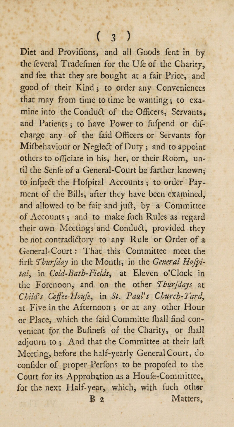 Diet and Provifions, and all Goods lent in by thefeveral Tradefmen for the Ufe of the Charity, and fee that they are bought at a fair Price, and good of their Kind* to order any Conveniences that may from time to time be wanting * to exa¬ mine into the Conduct of the Officers, Servants, and Patients* to have Power to fufpend or dis¬ charge any of the faid Officers or Servants for Mifbehaviour or NegleCt of Duty ; and to appoint others to officiate in his, her, or their Room, un¬ til the Senfe of a General-Court be farther known* to infpeCt the Hofpital Accounts *, to order Pay¬ ment of the Bills, after they have been examined, and allowed to be fair and juft, by a Committee of Accounts * and to make fuch Rules as regard their own Meetings and Conduct, provided they be not contradi&ory to any Rule or Order of a General-Court: That this Committee meet the firffc Yhurfday in the Month, in the General Hofpi- tal, in Cold-Bath-Fields, at Eleven o’Clock in the Forenoon, and on the other !Thurfdays at Child's Coffee-Houfe, in St. Paul's Church-Yard,, at Five in the Afternoon ; or at any other Hour or Place, which the faid Committe ffiall find con¬ venient for the Bufinefs of the Charity, or fhall adjourn to * And that the Committee at their lafl Meeting, before the half-yearly General Court, do confider of proper Perfons to be propofed to the Court for its Approbation as a Houfe-Committee, for the next Half-year, which, with fuch othsr B 2 Matters,