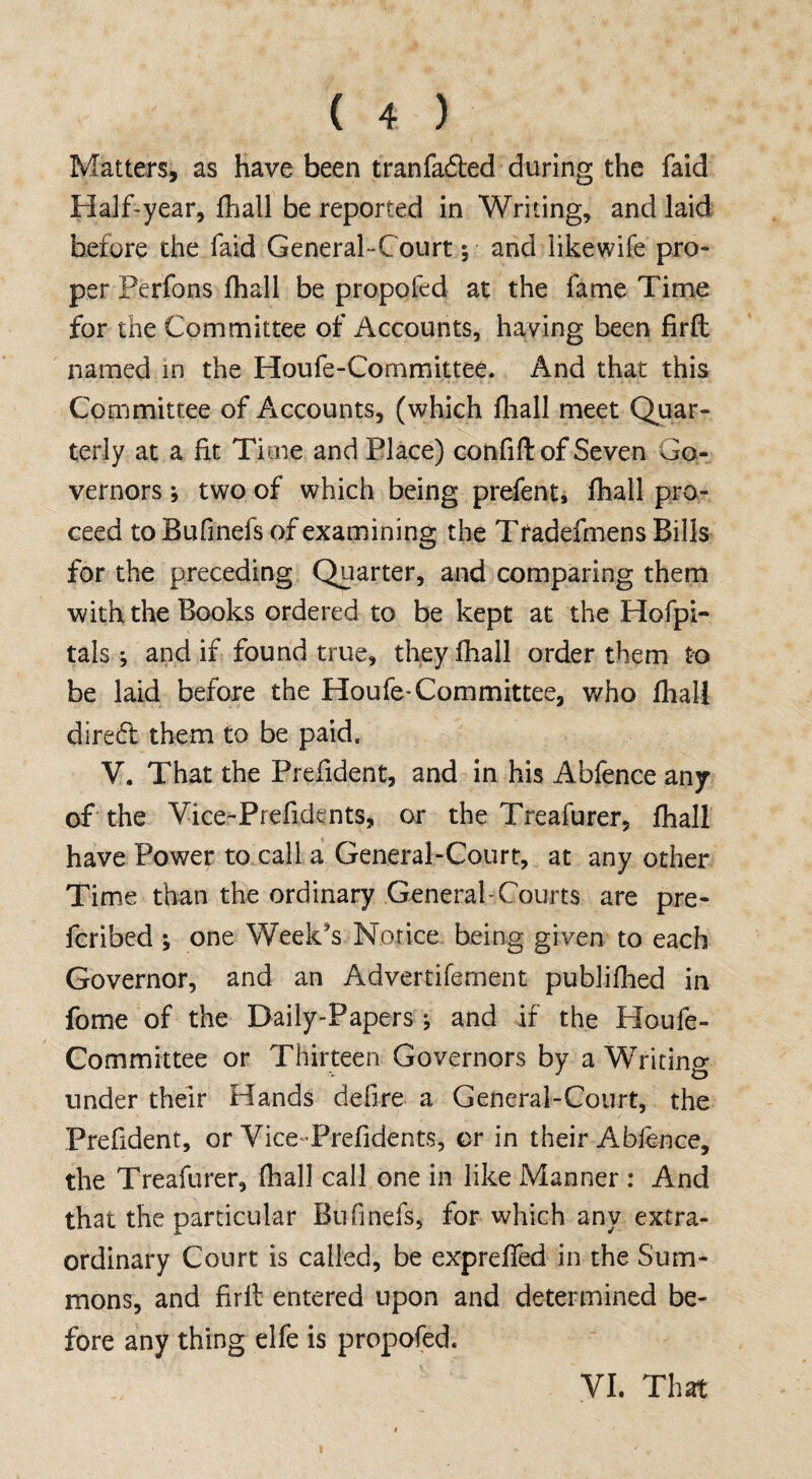 Matters, as have been tranfafbed during the faid Half-year, fhall be reported in Writing, and laid before the faid General-Court; and likewife pro¬ per Perfons fhall be propofed at the fame Time for the Committee of Accounts, having been firfl named in the Houfe-Committee. And that this Committee of Accounts, (which fhall meet Quar¬ terly at a fit Time and Place) confifl: of Seven Go¬ vernors *, two of which being prefen t» fhall pro¬ ceed to Bufinels of examining the Tradefmens Bills for the preceding Quarter, and comparing them with the Books ordered to be kept at the Hofpi- tals ; and if found true, they fhall order them to be laid before the Houfe-Committee, who fhall direct them to be paid. V. That the Prefident, and in his Abfence any of the Vice-Preficknts, or the Treafurer, fhall have Power to call a General-Court, at any other Time than the ordinary General- Courts are pre¬ ferred ; one Week's Notice being given to each Governor, and an Advertifement publifhed in fome of the Daily-Papers-, and if the Houfe- Committee or Thirteen Governors by a Writing under their Hands defire a General-Court, the Prefident, or Vice-Prefidents, or in their Abfence, the Treafurer, fhall call one in like Manner : And that the particular Bufinels, for which any extra¬ ordinary Court is called, be expreffed in the Sum¬ mons, and firll entered upon and determined be¬ fore any thing elfe is propofed. VI. That