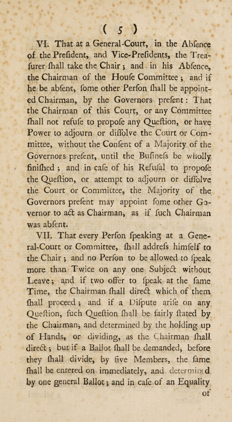 • < s ) VI. That at a General-Court, in the Abfence of the Prefident, and Vice-Prefidents, the Trea- furer fhall take the Chair ; and in his Abfence, the Chairman of the Houfe Committee ; and if he be abfent, fome other Perfon fhall be appoint¬ ed Chairman, by the Governors prefent: That the Chairman of this Court, or any Committee fhall not refufe to propofe any Queflion, or have Power to adjourn or diifolve the Court or Com¬ mittee, without the Confent of a Majority of the Governors prefent, until the Bufinefs be wholly finifhed ; and in cafe of his Refufal to propofe the Queflion, or attempt to adjourn or diifolve the Court or Committee, the Majority of the Governors prefent may appoint fome other Go¬ vernor to a£l as Chairman, as if fuch Chairman was abfent. VII. That every Perfon fpeaking at a Gene¬ ral-Court or Committee, fhall addrefs himfelf to the Chair; and no Perfon to be allowed to fpeak more than Twice on any one Subject without Leave; and if two offer to fpeak at the fame Time, the Chairman fhall diredl which of them fhall proceed ; and if a Difpute arife on any Queflion, fuch Queflion fhall be fairly flared by the Chairman, and determined by the holding up of Hands, or dividing, as the Chairman fhall direCt; but if a Ballot fhall be demanded, before they fhall divide, by five Members, the fame fhall be entered on immediately, and determined by one general Ballot; and in cafe of an Equality of